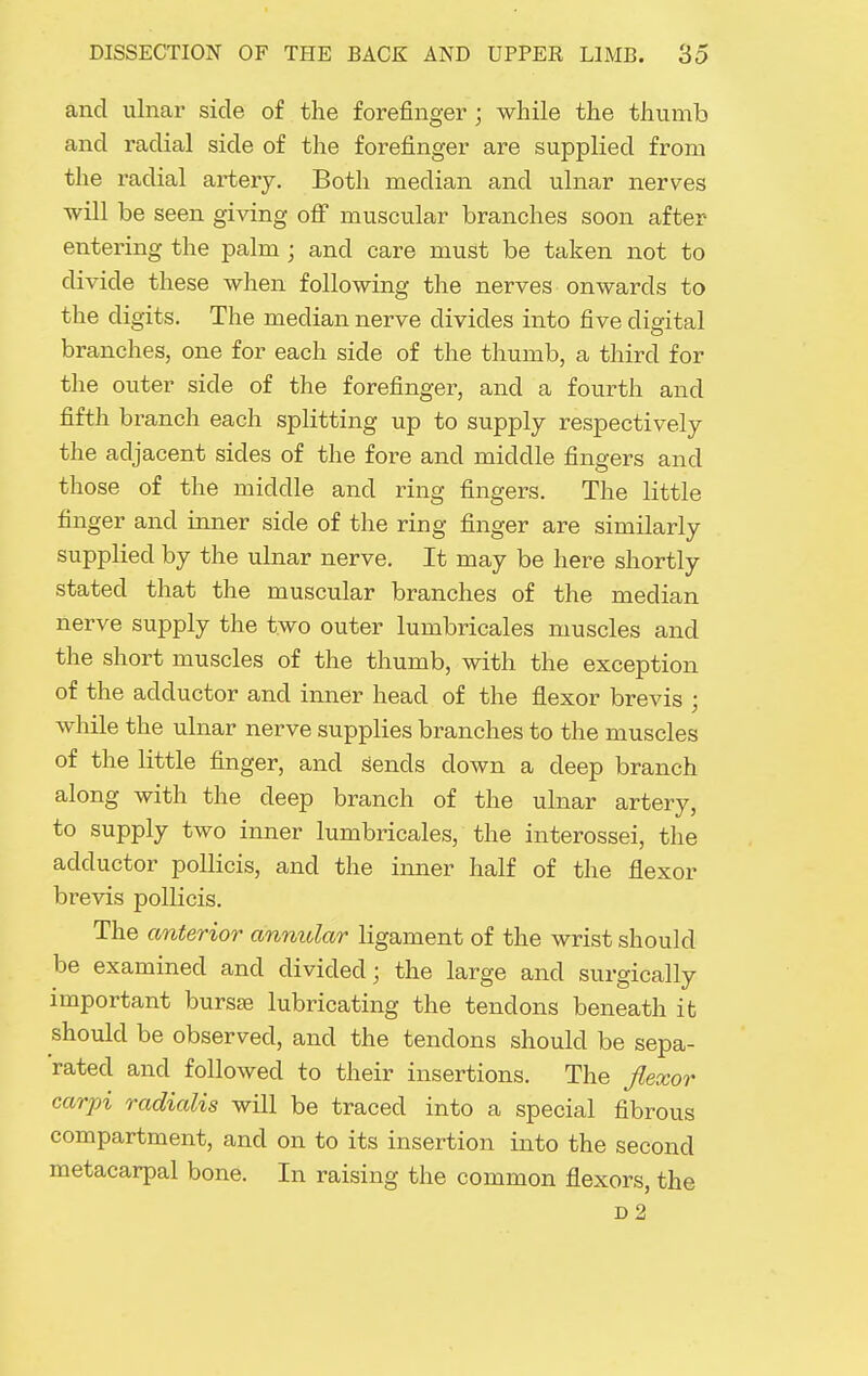 and ulnar side of the forefinger; while the thumb and radial side of the forefinger are supplied from the radial artery. Both median and ulnar nerves will be seen giving ofi muscular branches soon after entering the palm; and care must be taken not to divide these when following the nerves onwards to the digits. The median nerve divides into five digital branches, one for each side of the thumb, a third for the outer side of the forefinger, and a fourth and fifth branch each splitting up to supply respectively the adjacent sides of the fore and middle fingers and those of the middle and ring fingers. The little finger and inner side of the ring finger are similarly supplied by the ulnar nerve. It may be here shortly stated that the muscular branches of the median nerve supply the two outer lumbricales muscles and the short muscles of the thumb, with the exception of the adductor and inner head of the flexor brevis ; while the ulnar nerve supplies branches to the muscles of the little finger, and sends down a deep branch along with the deep branch of the ulnar artery, to supply two inner lumbricales, the interossei, the adductor pollicis, and the inner half of the flexor brevis pollicis. The anterior annular ligament of the wrist should be examined and divided; the large and surgically important bursse lubricating the tendons beneath it should be observed, and the tendons should be sepa- rated and followed to their insertions. The flexor carpi radialis will be traced into a special fibrous compartment, and on to its insertion into the second metacarpal bone. In raising the common flexors, the D2