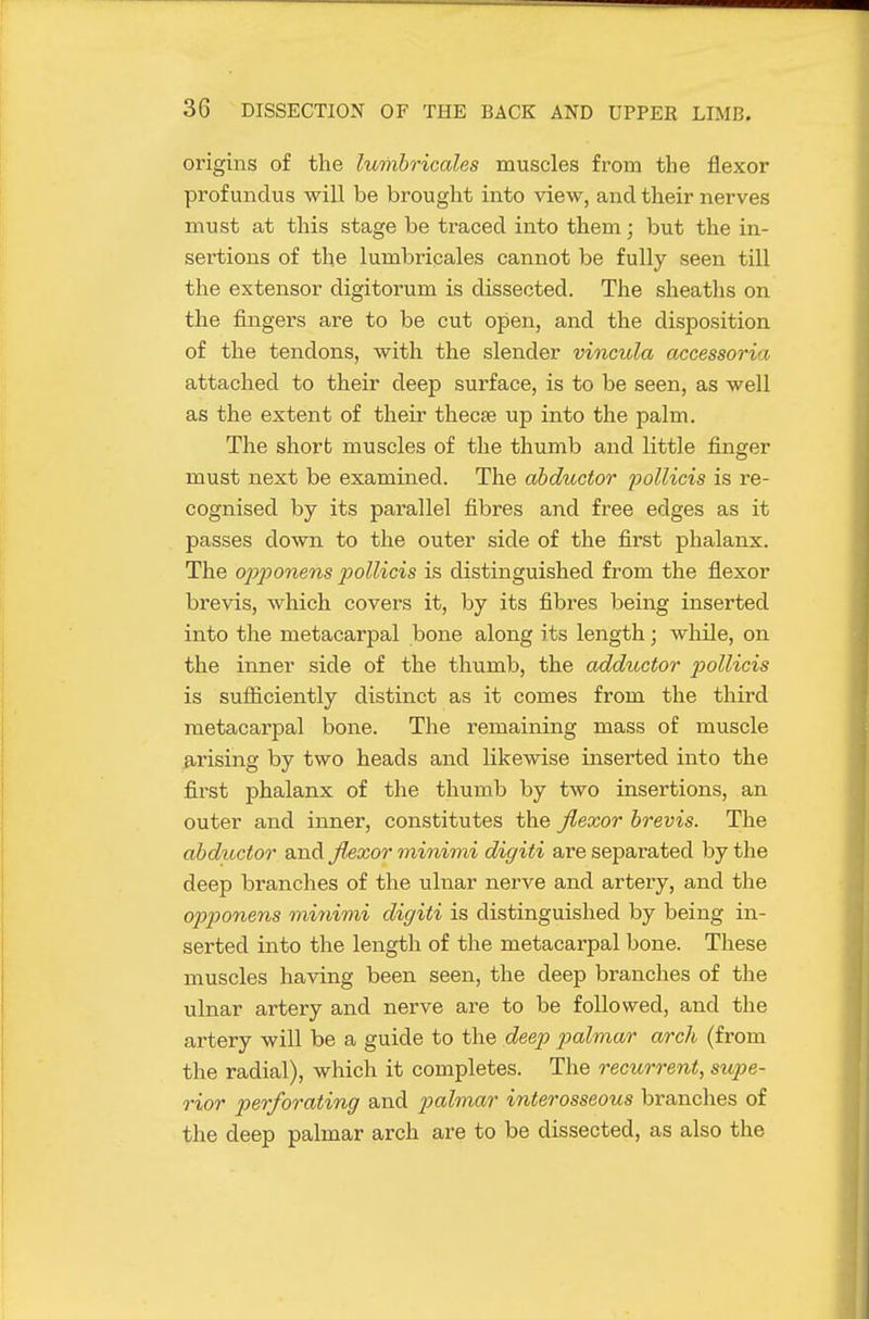 origins of the lumhricales muscles from the flexor profundus will be brought into view, and their nerves must at this stage be traced into them; but the in- sertions of the lumbricales cannot be fully seen till the extensor digitorum is dissected. The sheaths on the fingers are to be cut open, and the disposition of the tendons, with the slender vincula accessoria attached to their deep surface, is to be seen, as well as the extent of their thecee up into the palm. The short muscles of the thumb and little finger must next be examined. The abductor ^^oUieis is re- cognised by its parallel fibres and free edges as it passes down to the outer side of the first phalanx. The op2Jonens poUicis is distinguished from the flexor brevis, which covers it, by its fibres being inserted into the metacarpal bone along its length; while, on the inner side of the thumb, the adductor p)ollicis is sufiiciently distinct as it comes from the third metacarpal bone. The remaining mass of muscle arising by two heads and likewise inserted into the first phalanx of the thumb by two insertions, an outer and inner, constitutes the flexor brevis. The abductor and flexor minimi digiti are separated by the deep branches of the ulnar nerve and artery, and the opponens minimi digiti is distinguished by being in- serted into the length of the metacarpal bone. These muscles having been seen, the deep branches of the ulnar artery and nerve are to be followed, and the artery will be a guide to the deep p)almar arch (from the radial), which it completes. The recurrent, supe- rior perforating and palmar interosseous branches of the deep palmar arch are to be dissected, as also the