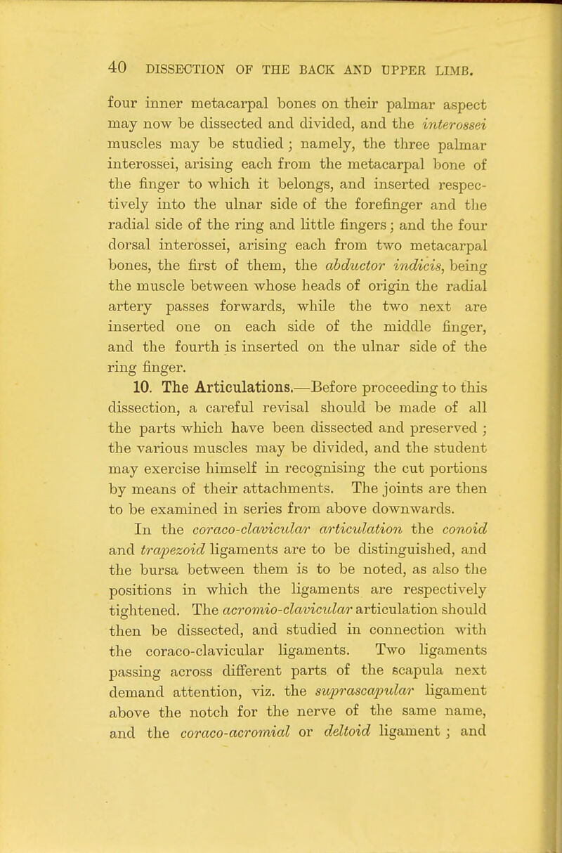 four inner metacarpal bones on their palmar aspect may now be dissected and divided, and the interossei muscles may be studied ; namely, the three palmar interossei, arising each from the metacarpal bone of the finger to which it belongs, and inserted respec- tively into the ulnar side of the forefinger and the radial side of the ring and little fingers; and the four dorsal interossei, arising each from two metacarpal bones, the first of them, the ahductor indicts, being the muscle between whose heads of origin the radial artery passes forwards, while the two next are inserted one on each side of the middle finger, and the fourth is inserted on the ulnar side of the ring finger. 10. The Articulations.—Before proceeding to this dissection, a careful revisal should be made of all the parts which have been dissected and preserved ; the various muscles may be divided, and the student may exercise himself in recognising the cut portions by means of their attachments. The joints are then to be examined in series from above downwards. In the coraco-clavicular articulation the conoid and trapezoid ligaments are to be distinguished, and the bursa between them is to be noted, as also the positions in which the ligaments are respectively tightened. The acromio-clavicular articulation should then be dissected, and studied in connection with the coraco-clavicular ligaments. Two ligaments passing across difierent parts of the scapula next demand attention, viz. the suprascapular ligament above the notch for the nerve of the same name, and the coraco-acromial or deltoid ligament; and
