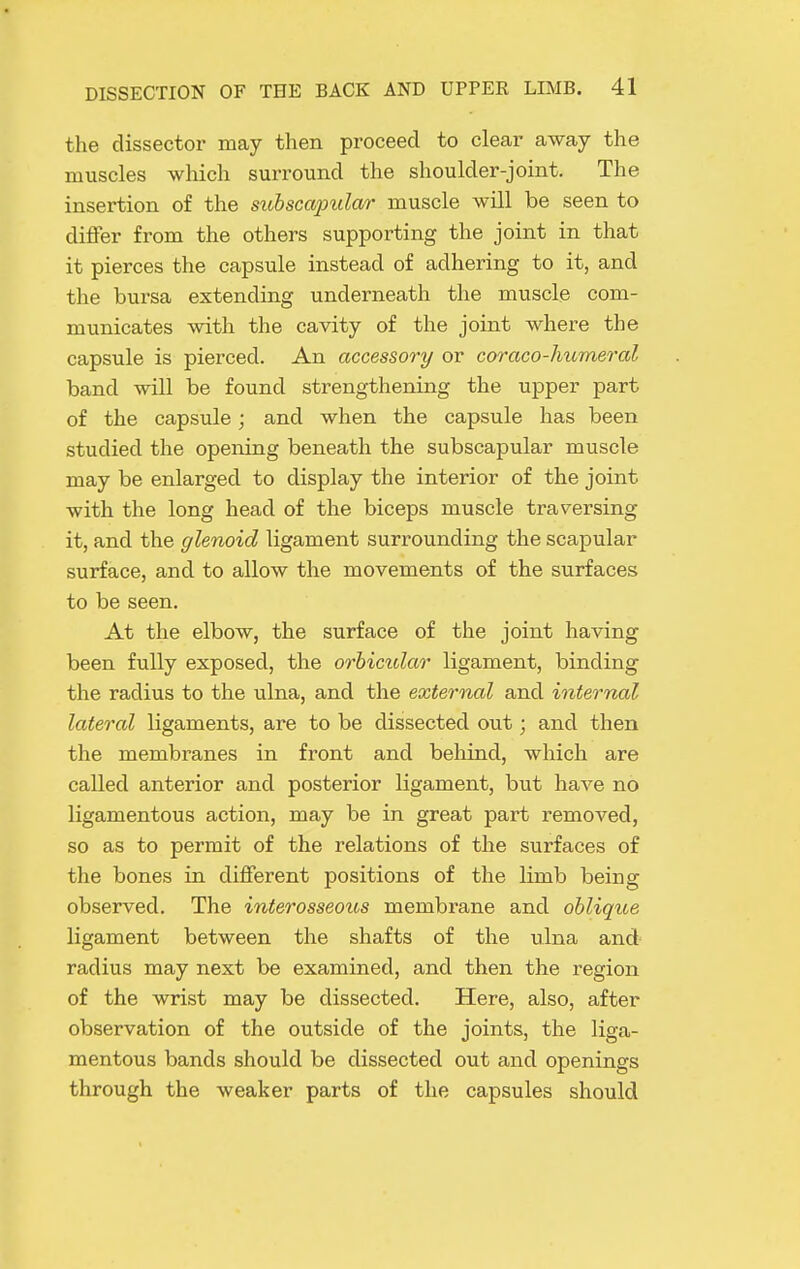 the dissector may then proceed to clear away the muscles wliich surround the shoulder-joint. The insertion of the subscapular muscle will be seen to differ from the others supporting the joint in that it pierces the capsule instead of adhering to it, and the bursa extending underneath the muscle com- municates with the cavity of the joint where the capsule is pierced. An accessory or coraco-humeral band will be found strengthening the upper part of the capsule; and when the capsule has been studied the opening beneath the subscapular muscle may be enlarged to display the interior of the joint with the long head of the biceps muscle traversing it, and the glenoid ligament surrounding the scapular surface, and to allow the movements of the surfaces to be seen. At the elbow, the surface of the joint having been fully exposed, the orbictdar ligament, binding the radius to the ulna, and the external and internal lateral ligaments, are to be dissected out; and then the membranes in front and beliind, which are called anterior and posterior ligament, but have no ligamentous action, may be in great part removed, so as to permit of the relations of the surfaces of the bones in different positions of the limb being observed. The interosseous membrane and oblique ligament between the shafts of the ulna and radius may next be examined, and then the region of the wrist may be dissected. Here, also, after observation of the outside of the joints, the liga- mentous bands should be dissected out and openings through the weaker parts of the capsules should