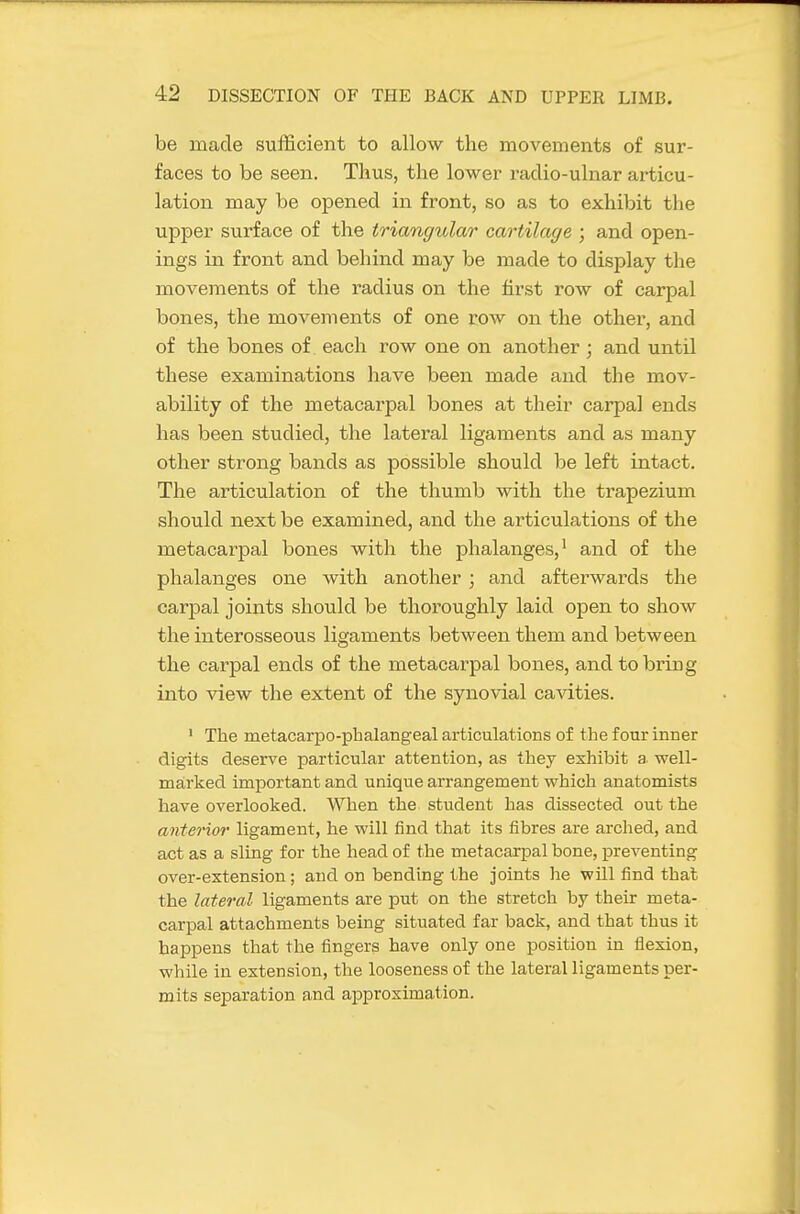 be made sufficient to allow the movements of sur- faces to be seen. Thus, the lower radio-ulnar articu- lation may be opened in front, so as to exhibit the upper surface of the triangular cartilage ; and open- ings in front and behind may be made to display the movements of the radius on the first row of carpal bones, the movements of one row on the other, and of the bones of each row one on another; and until these examinations have been made and the mov- ability of the metacarpal bones at their carpal ends has been studied, the lateral ligaments and as many other strong bands as possible should be left intact. The articulation of the thumb with the trapezium should next be examined, and the articulations of the metacarpal bones with the phalanges,^ and of the phalanges one with another; and afterwards the carpal joints should be thoroughly laid open to show the interosseous ligaments between them and between the carpal ends of the metacarpal bones, and to bring into view the extent of the synovial ca^dties. • The metacarpo-phalangeal articulations of the four inner digits deserve particular attention, as they exhibit a well- marked important and unique arrangement which anatomists have overlooked. When the student has dissected out the anterior ligament, he will find that its fibres are arched, and act as a sling for the head of the metacarpal bone, preventing over-extension; and on bending the joints he will find that the lateral ligaments are put on the stretch by their meta- carpal attachments being situated far back, and that thus it happens that the fingers have only one position in flexion, while in extension, the looseness of the lateral ligaments per- mits separation and approximation.