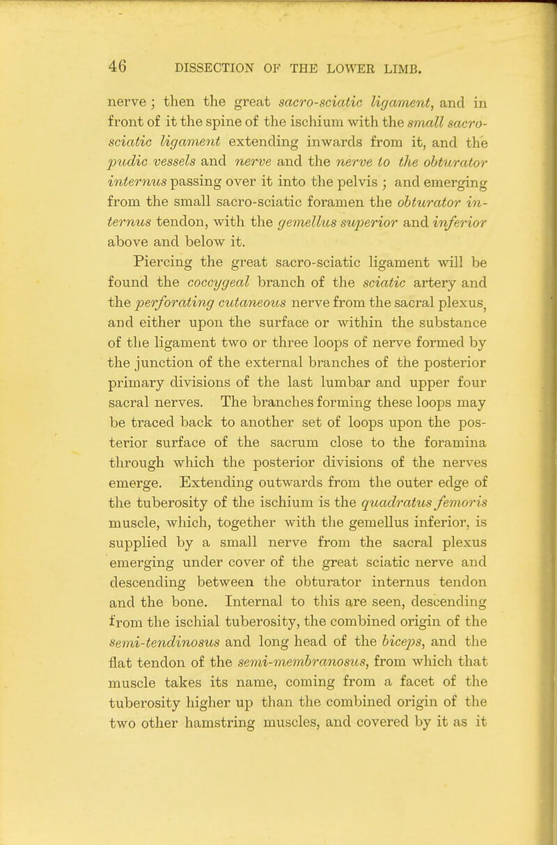 nerve; then the great sacro-sciatic ligament, and in front of it the spine of the ischium with the small sacro- sciatic ligament extending inwards from it, and the pttdic vessels and nerve and the nerve to the obturator internus passing over it into the pelvis ; and emerging from the small sacro-sciatic foramen the obturator in- ternus tendon, with the gemellus superior and inferior above and below it. Piercing the great sacro-sciatic ligament will be found the coccygeal branch of the sciatic artery and the perforating cutaneous nerve from the sacral plexus^ and either upon the surface or within the substance of the ligament two or three loops of nerve formed by the junction of the external branches of the posterior primary divisions of the last lumbar and upper four sacral nerves. The branches forming these loops may be traced back to another set of loops upon the pos- terior surface of the sacrum close to the foramina through which the posterior divisions of the nerves emerge. Extending outwards from the outer edge of the tuberosity of the ischium is the quadratus femoris muscle, which, together with the gemellus inferior, is supplied by a small nerve from the sacral plexus emerging under cover of the great sciatic nerve and descending between the obturator internus tendon and the bone. Internal to this are seen, descending from the ischial tuberosity, the combined origin of the semi-tendinosus and long head of the bicejys, and the flat tendon of the semi-membranosus, from which that muscle takes its name, coming from a facet of the tuberosity higher up than the combined origin of the two other hamstring muscles, and covered by it as it