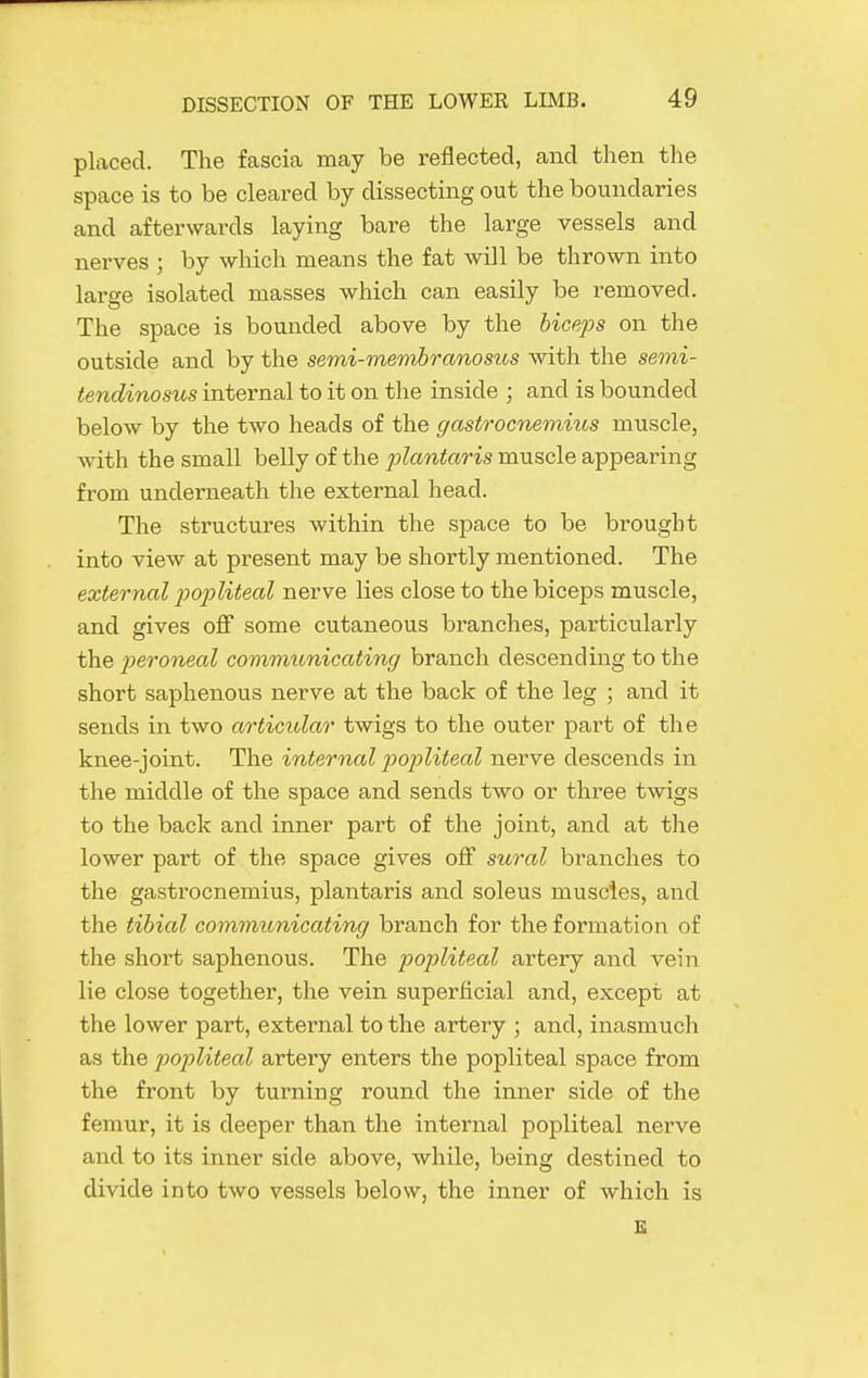 placed. The fascia may be reflected, and then the space is to be cleared by dissectiiag out the boundaries and afterwards laying bare the large vessels and nerves ; by which means the fat will be thrown into large isolated masses which can easily be removed. The space is bounded above by the hiceps on the outside and by the semi-memhranosus with the semi- tendinosus internal to it on the inside ; and is bounded below by the two heads of the gastrocnemius muscle, with the small belly of the plantaris muscle appearing from underneath the external head. The structures within the space to be brought into view at present may be shortly mentioned. The external loojoliteal nerve lies close to the biceps muscle, and gives off some cutaneous branches, particularly the peroneal communicating branch descending to the short saphenous nerve at the back of the leg ; and it sends in two articular twigs to the outer part of the knee-joint. The internal popliteal nerve descends in the middle of the space and sends two or three tAvigs to the back and inner part of the joint, and at the lower part of the space gives off sural branches to the gastrocnemius, plantaris and soleus muscles, and the tibial commitnicating branch for the formation of the short saphenous. The popliteal artery and vein lie close together, the vein superficial and, except at the lower part, external to the artery ; and, inasmuch as the popliteal artery enters the popliteal space from the front by turning round the inner side of the femur, it is deeper than the internal popliteal nerve and to its inner side above, while, being destined to divide into two vessels below, the inner of which is E