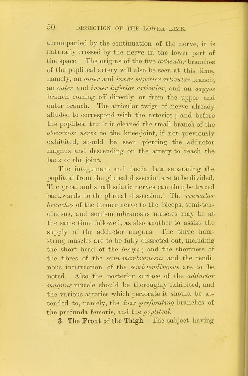 accompanied by the continuation of the nerve, it is naturally crossed by the nerve in the lower part of the space. The origins of the five articular bi'anches of the popliteal artery will also be seen at this time, namely, an outer and inner superior articular branch-, an outer and inner inferior articular, and an azygos branch coming off directly or from the upper and outer branch. The articular twigs of nerve already alluded to correspond with the arteries ; and before the popliteal trunk is cleaned the small branch of the obturator nerve to the knee-joint, if not previously exhibited, should be seen piercing the adductor magnus and descending on the artery to reach the back of the joint. The integument and fascia lata separating the popliteal from the gluteal dissection are to be divided. The great and small sciatic nerves can then be traced backwards to the gluteal dissection. The muscular branches of the former nerve to the biceps, semi-ten- dinosus, and semi-membranosus muscles may be at the same time followed, as also another to assist the supply of the adductor magnus. The three ham- string muscles are to be fully dissected out, including the short head of the biceps; and the shortness of the fibres of the semi-membranosus and the tendi- nous intersection of the semi-tendinosus aie to be noted. Also the posterior surface of the adductor magnus muscle should be thoroughly exhibited, and the various arteries which perforate it should be at- tended to, namely, the four perforating branches of the profunda femoris, and the popliteal. 3. The Front of the Thigh.—The subject having