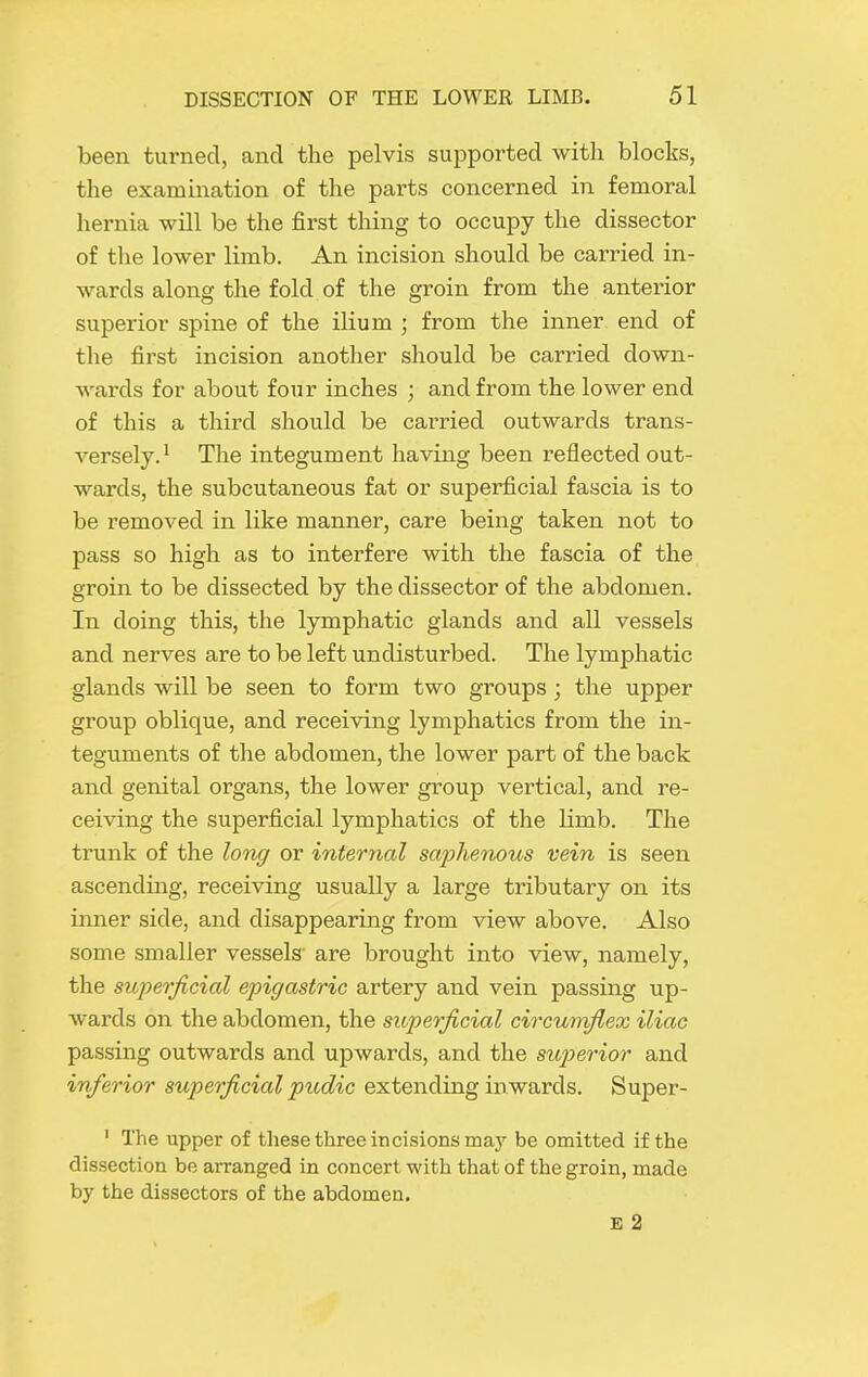 been turned, and the pelvis supported with blocks, the examination of the parts concerned in femoral hernia will be the first thing to occupy the dissector of the lower limb. An incision should be carried in- wards along the fold of the groin from the anterior superior spine of the ilium ; from the inner end of the first incision another should be cari-ied down- wards for about four inches ; and from the lower end of this a third should be carried outwards trans- versely.' The integument having been reflected out- wards, the subcutaneous fat or superficial fascia is to be removed in like manner, care being taken not to pass so high as to interfere with the fascia of the groin to be dissected by the dissector of the abdomen. In doing this, the lymphatic glands and all vessels and nerves are to be left undisturbed. The lymphatic glands will be seen to form two groups; the upper group oblique, and receiving lymphatics from the in- teguments of the abdomen, the lower part of the back and genital organs, the lower group vertical, and re- ceiving the superficial lymphatics of the limb. The trunk of the long or internal saphenous vein is seen ascending, receiving usually a large tributary on its inner side, and disappearing from view above. Also some smaller vessels are brought into view, namely, the superficial epigastric artery and vein passing up- wards on the abdomen, the superficial circuirfiex iliac passing outwards and upwards, and the sup)erior and inferior superficial pudic extending inwards, Super- ' The upper of these three incisions may be omitted if the dissection be arranged in concert with that of the groin, made by the dissectors of the abdomen. E 2