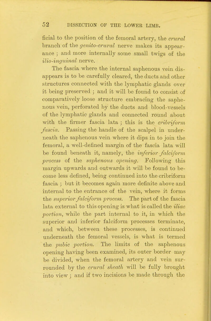 ficial to the position of the femoral artery, the crural branch of the genito-crural nerve makes its appear- ance ; and more internally some small twigs of the ilio-inguinal nerve. The fascia where the internal saphenous vein dis- appears is to be carefully cleared, the ducts and other sbructures connected with the lymphatic glands over it being preserved ; and it will be found to consist of comparatively loose structure embracing the saphe- nous vein, perforated by the ducts and blood-vessels of the lymphatic glands and connected round about with the firmer fascia lata ; this is the cribriform fascia. Passing the handle of the scalpel in under- neath the saphenous vein where it dips in to join the femoral, a well-defined margin of the fascia lata will be found beneath it, namely, the inferior falciform jjrocess of the saphenous opening. Following this margin upwards and outwards it will be found to be- come less defined, being continued into the cribriform fascia ; but it becomes again more defirdte above and internal to the entrance of the vein, where it forms the superior falciform p)Tocess. The part of the fascia lata external to this opening is what is called the iliac portion, while the part internal to it, in which the superior and inferior falciform processes terminate, and which, between these processes, is continued underneath the femoral vessels, is what is termed the pubic portion. The limits of the saphenous opening having been examined, its outer border may be divided, when the femoral artery and vein sur- rounded by the crural sheath will be fully brought into view ; and if two incisions be made through the