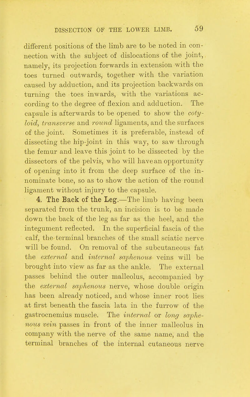 different positions of the limb are to be noted in con- nection with the subject of dislocations of the joint, namely, its projection forwards in extension with the toes turned outwards, together with the variation caused by adduction, and its projection backwards on turning the toes inwards, with the variations ac- cording to the degree of flexion and adduction. The capsule is afterwards to be opened to show the coty- loid, transverse and round ligaments, and the surfaces of the joint. Sometimes it is preferable, instead of dissecting the hip-joint in this way, to saw through the femur and leave this joint to be dissected by the dissectors of the pelvis, who will have an opportunity of opening into it from the deep surface of the in- nominate bone, so as to show the action of the round ligament without injury to the capsule. 4. The Back of the Leg.—The limb having been separated from the trunk, an incision is to be made down the back of the leg as far as the heel, and the integument reflected. In the superficial fascia of the calf, the terminal branches of the small sciatic nerve will be found. On removal of the subcutaneous fat the external and internal saphenous veins will be brought into view as far as the ankle. The external passes behind the outer malleolus, accompanied by the external saphenous nerve, whose double origin has been already noticed, and whose inner root lies at first beneath the fascia lata in the furrow of the gastrocnemius muscle. The internal or long saphe- noiis vein passes in front of the inner malleolus in company with the nerve of the same name, and the terminal branches of the internal cutaneous nerve