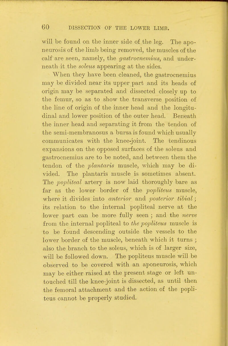 will be found on the inner side of the leg. The apo- neurosis of the limb being removed, the muscles of the calf are seen, namely, the gastrocnemius, and under- neath it the soleus appearing at the sides. When they have been cleaned, the gastrocnemius may be divided near its upper part and its heads of origin may be separated and dissected closely up to the femur, so as to show the transverse position of the line of origin of the inner head and the longitu- dinal and lower position of the outer head. Beneath the inner head and separating it from the tendon of the semi-membranosus a bursa is found which usually communicates with the knee-joint. The tendinous expansions on the opposed surfaces of the soleus and gastrocnemius are to be noted, and between them the tendon of the plantar is muscle, which may be di- vided. The plantaris muscle is sometimes absent. The jjopliteal artery is now laid thoroughly bare as far as the lower border of the popliteus muscle, where it divides into anterior and jjosterior tibial; its relation to the internal popliteal nerve at the lower part can be more fully seen ; and the 7ierve from the internal popliteal to the p)opliteus muscle is to be found descending outside the vessels to the lower border of the muscle, beneath which it turns ; also the branch to the soleus, which is of larger size, -will be followed down. The popliteus muscle will be observed to be covered with an aponeurosis, which may be either raised at the present stage or left un- touched till the knee-joint is dissected, as until then the femoral attachment and the action of the popli- teus cannot be properly studied.
