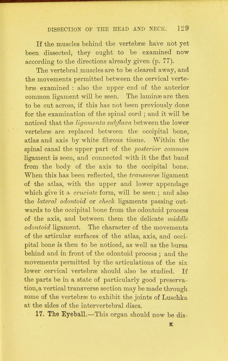 If the muscles behind the vertebrae have not yet been dissected, they ought to be examined now according to the directions already given (p. 77). The vertebral muscles are to be cleared away, and the movements permitted between the cervical verte- brae examined : also the upper end of the anterior common ligament will be seen. The laminae are then to be cut across, if this has not been previously done for the examination of the spinal cord ; and it will be noticed that the ligamenta suhjlava between the lower vertebrae are replaced between the occipital bone, atlas and axis by white fibrous tissue. Within the spinal canal the upper part of the posterior common ligament is seen, and connected with it the flat band from the body of the axis to the occipital bone. When this has been reflected, the transverse ligament of the atlas, with the upper and lower appendage which give it a cruciate form, will be seen ; and also the lateral odontoid or check ligaments passing out- wards to the occipital bone from the odontoid process of the axis, and between them the delicate middle odontoid ligament. The character of the movements of the articular surfaces of the atlas, axis, and occi- pital bone is then to be noticed, as well as the bursa behind and in front of the odontoid process ; and the movements permitted by the articulations of the six lower cervical vertebrae should also be studied. If the parts be in a state of particularly good preserva- tion, a vertical transverse section may be made through some of the vertebrae to exhibit the joints of Luschka at the sides of the intervertebral discs. 17. The Eyeball.—This organ should now be dis- E