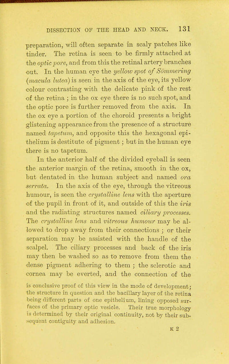 preparation, will often separate in scaly patches like tinder. The retina is seen to be firmly attached at the optic pore, and from this the retinal artery branches out. In the human eye the yellow s^oot of Sommering {macula lutea) is seen in the axis of the eye, its yellow ■colour contrasting with the delicate pink of the rest of the retina ; in the ox eye there is no such spot, and the optic pore is further removed from the axis. In the ox eye a portion of the choroid presents a bright glistening appearance from the presence of a structure named tapetum, and opposite this the hexagonal epi- thehum is destitute of pigment; but in the human eye there is no tapetum. In the anterior half of the divided eyeball is seen the anterior margin of the retina, smooth in the ox, but dentated in the human subject and named ora serrata. In the axis of the eye, through the vitreous humour, is seen the crystalline lens with the aperture of the pupil in front of it, and outside of this the iris and the radiating structures named ciliary p'ocesses. The crTjstalline lens and vitreous humour may be al- lowed to drop away from their connections ; or their separation may be assisted with the handle of the scalpel. The ciliary processes and back of the iris may then be washed so as to remove from them the dense pigment adhering to them ; the sclerotic and cornea may be everted, and the connection of the is conclusive proof of this view in the mode of development ; the structure in question and the bacillary layer of the retina being different parts of one epithelium, lining opposed sur- faces of the primary optic vesicle. Their true morphology is determined by their original continuity, not by their sub- jiequent contiguity and adhesion. K 2