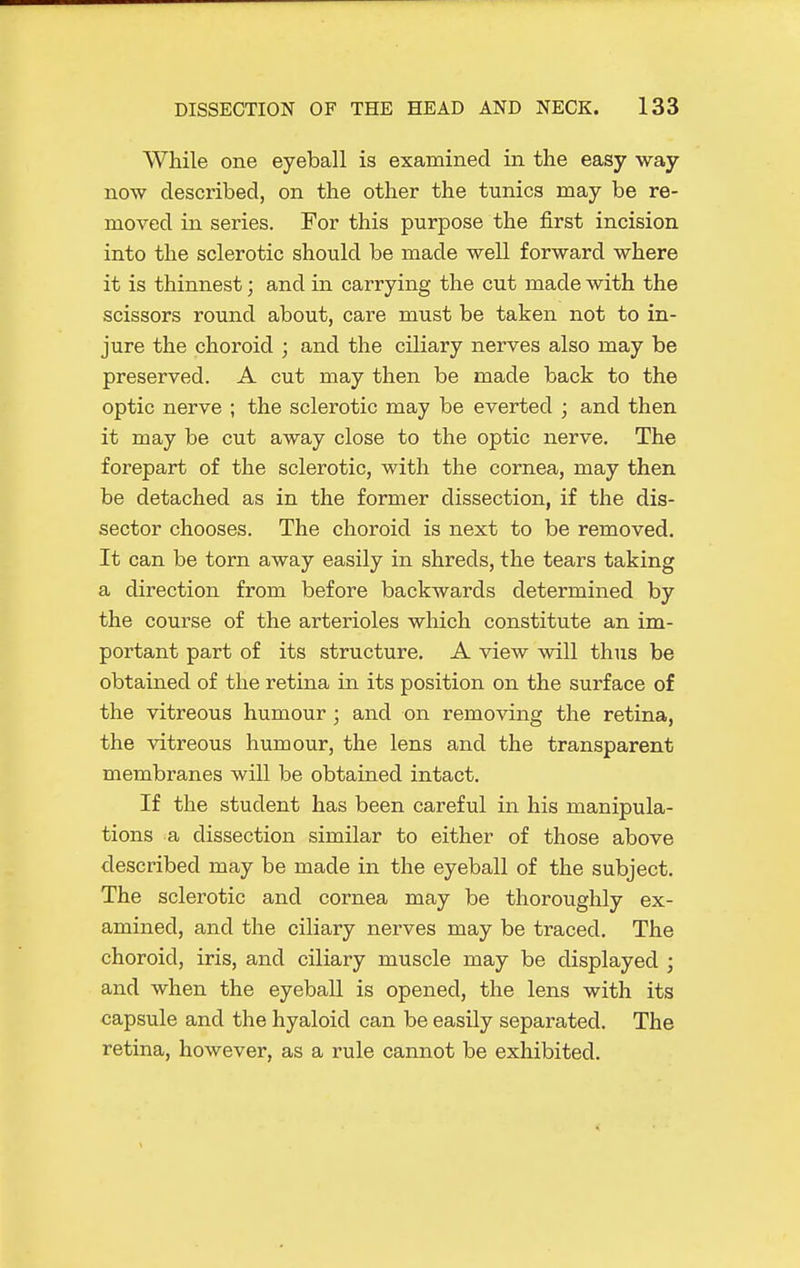 While one eyeball is examined in the easy way now described, on the other the tunics may be re- moved in series. For this purpose the first incision into the sclerotic should be made well forward where it is thinnest; and in carrying the cut made with the scissors round about, care must be taken not to in- jure the choroid ; and the ciliary nerves also may be preserved. A cut may then be made back to the optic nerve ; the sclerotic may be everted ; and then it may be cut away close to the optic nerve. The forepart of the sclerotic, with the cornea, may then be detached as in the former dissection, if the dis- sector chooses. The choroid is next to be removed. It can be torn away easily in shreds, the tears taking a direction from before backwards determined by the course of the arterioles which constitute an im- portant part of its structure. A view will thus be obtained of the retina in its position on the surface of the vitreous humour ; and on removing the retina, the vitreous humour, the lens and the transparent membranes will be obtained intact. If the student has been careful in his manipula- tions a dissection similar to either of those above described may be made in the eyeball of the subject. The sclerotic and cornea may be thoroughly ex- amined, and the ciliary nerves may be traced. The choroid, iris, and ciliary muscle may be displayed ; and when the eyeball is opened, the lens with its capsule and the hyaloid can be easily separated. The retina, however, as a rule cannot be exhibited.