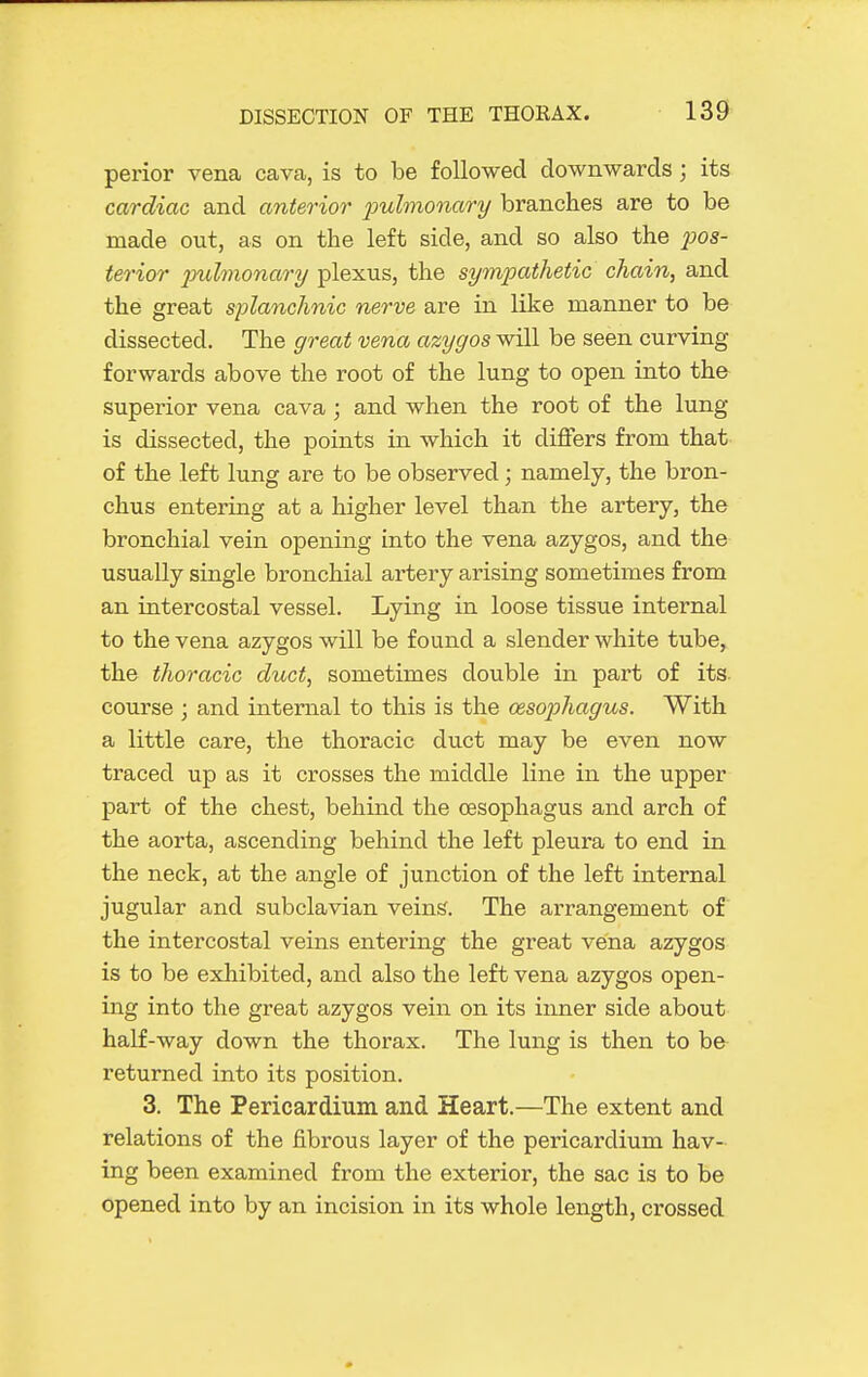 perior vena cava, is to be followed downwards; its cardiac and anterior 2>ulmonary branches are to be made out, as on the left side, and so also the 2)0S- terior pulmonary plexus, the sympathetic chain, and the great splanchnic nerve are in like manner to be dissected. The great vena azygos will be seen curving forwards above the root of the lung to open into the superior vena cava ; and when the root of the lung is dissected, the points in which it differs from that of the left lung are to be observed; namely, the bron- chus entering at a higher level than the artery, the bronchial vein opening into the vena azygos, and the usually single bronchial artery arising sometimes from an intercostal vessel. Lying in loose tissue internal to the vena azygos will be found a slender white tube, the thoracic duct, sometimes double in part of its course ; and internal to this is the cesoi^hagus. With a little care, the thoracic duct may be even now traced up as it crosses the middle line in the upper part of the chest, behind the oesophagus and arch of the aorta, ascending behind the left pleura to end in the neck, at the angle of junction of the left internal jugular and subclavian veins. The arrangement of the intercostal veins entering the great vena azygos is to be exhibited, and also the left vena azygos open- ing into the great azygos vein on its inner side about half-way down the thorax. The lung is then to bfr returned into its position. 3. The Pericardium and Heart.—The extent and relations of the fibrous layer of the pericardium hav- ing been examined from the exterior, the sac is to be opened into by an incision in its whole length, crossed