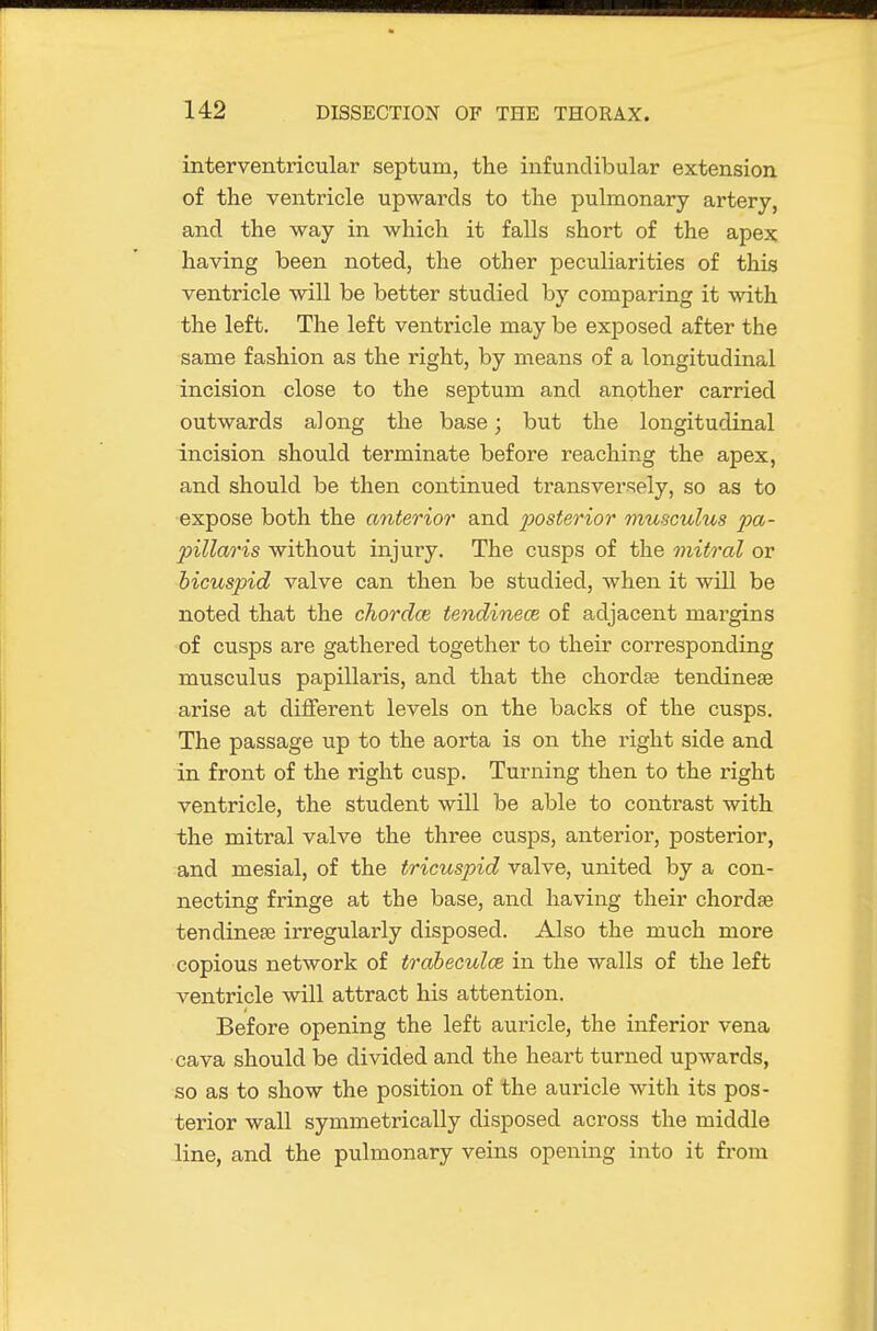 interventricular septum, the infundibular extension of the ventricle upwards to the pulmonary artery, and the way in which it falls short of the apex having been noted, the other peculiarities of this ventricle will be better studied by comparing it with the left. The left ventricle may be exjDosed after the same fashion as the right, by means of a longitudinal incision close to the septum and another carried outwards along the base; but the longitudinal incision should terminate before reaching the apex, and should be then continued transver=!ely, so as to •expose both the anterior and j^osterior viusculus pa- pillaris without injury. The cusps of the mitral or bicuspid valve can then be studied, when it will be noted that the chordae tendinece of adjacent margins of cusps are gathered together to their corresponding musculus papillaris, and that the chordte tendinese arise at different levels on the backs of the cusps. The passage up to the aorta is on the right side and in front of the right cusp. Turning then to the right ventricle, the student will be able to contrast with the mitral valve the three cusps, anterior, posterior, and mesial, of the tricuspid valve, united by a con- necting fringe at the base, and having their chordae tendinese irregularly disposed. Also the much more copious network of trabeculce in the walls of the left ventricle will attract his attention. Before opening the left auricle, the inferior vena cava should be divided and the heart turned upwards, so as to show the position of the auricle with its pos- terior wall symmetrically disposed across the middle .line, and the pulmonary veins opening into it from