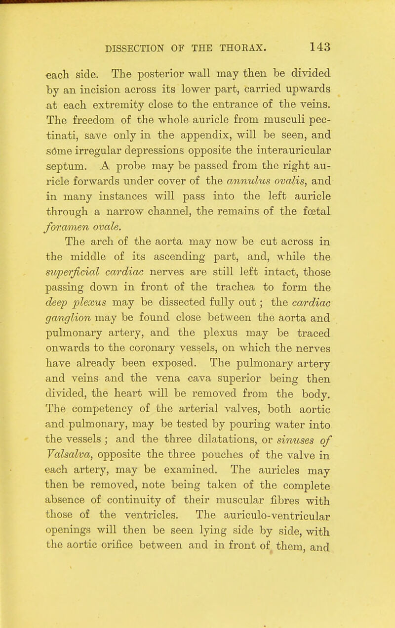 each side. The posterior wall may then be divided by an incision across its lower part, carried upwards at each extremity close to the entrance of the veins. The freedom of the whole auricle from musculi pec- tinati, save only in the appendix, will be seen, and s6me irregular depressions opposite the interauricular septum. A probe may be passed from the right au- ricle forwards under cover of the annulus ovalis, and in many instances will pass into the left auricle through a narrow channel, the remains of the foetal foramen ovale. The arch of the aorta may now be cut across in the middle of its ascending part, and, while the superficial cardiac nerves are still left intact, those passing down in front of the trachea to form the deep plexus may be dissected fully out; the cardiac ganglion may be found close between the aorta and pulmonary artery, and the plexus may be traced onwards to the coronary vessels, on which the nerves have already been exposed. The pulmonary artery and veins and the vena cava superior being then divided, the heart will be removed from the body. The competency of the arterial valves, both aortic and pulmonary, may be tested by pouring water into the vessels ; and the three dilatations, or sinuses of Valsalva, opposite the three pouches of the valve in each artery, may be examined. The auricles may then be removed, note being taken of the complete absence of continuity of their muscular fibres with those of the ventricles. The auriculo-ventricular openings will then be seen lying side by side, with the aortic orifice between and in front of them, and