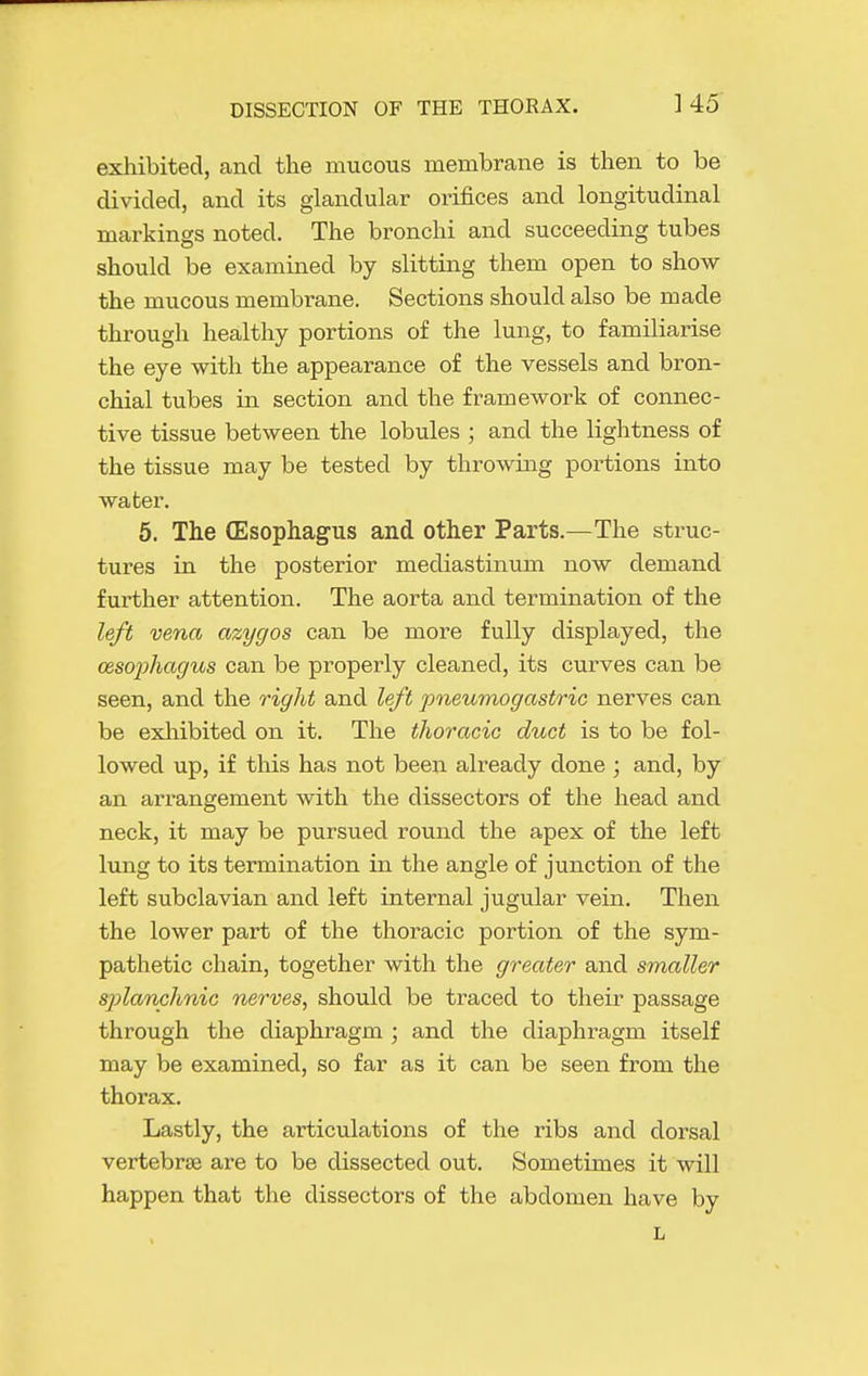 exhibited, and the mucous membrane is then to be divided, and its glandular orifices and longitudinal markings noted. The bronchi and succeeding tubes should be examined by slitting them open to show the mucous membrane. Sections should also be made through healthy portions of the lung, to familiarise the eye with the appearance of the vessels and bron- chial tubes in section and the framework of connec- tive tissue between the lobules ; and the lightness of the tissue may be tested by throwing portions into water. 5. The CEsophagus and other Parts.—The struc- tures in the posterior mediastinum now demand further attention. The aorta and termination of the left vena azygos can be more fully displayed, the oesophagus can be properly cleaned, its curves can be seen, and the right and left pneumogastric nerves can be exliibited on it. The thoracic duct is to be fol- lowed up, if this has not been already done ; and, by an arrangement with the dissectors of the head and neck, it may be pursued round the apex of the left lung to its termination in the angle of junction of the left subclavian and left internal jugular vein. Then the lower part of the thoracic portion of the sym- pathetic chain, together with the greater and smaller splanchnic nerves, should be traced to their passage through the diaphragm ; and the diaphragm itself may be examined, so far as it can be seen from the thorax. Lastly, the articulations of the ribs and dorsal vertebrae are to be dissected out. Sometimes it will happen that the dissectors of the abdomen have by
