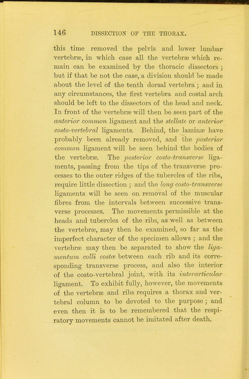 this time removed the pelvis and lower lumbar vertebrae, in which case all the vertebrae which re- main can be examined by the thoracic dissectors ; but if that be not the division should be made about the level of the tenth dorsal vertebra; and in any circumstances, the first vertebra and costal arch should be left to the dissectors of the head and neck. In front of the vertebrae will then be seen part of the anterior common ligament and the stellate or anterior costo-vertebral ligaments. Behind, the laminae have probably been already removed, and the j^osterior common ligament will be seen behind the bodies of the vertebrae. The posterior costo-transverse liga- ments, passing from the tips of the transverse pro- cesses to the outer ridges of the tubercles of the ribs, require little dissection ; and the long costo-transverse ligaments will be seen on removal of the muscular fibres from the intervals between successive trans- verse processes. The movements permissible at the heads and tubercles of the ribs, as well as between the vertebrae, may then be examined, so far as the imperfect character of the specimen allows ; and the vertebrae may then be separated to show the liga- mentuvi colli costas between each rib and its corre- sponding transverse process, and also the interior of the costo-vertebral joint, with its interarticular ligament. To exhibit fully, however, the movements of the vertebrae and ribs requires a thorax and ver- tebral column to be devoted to the purpose ; and even then it is to be remembered that the respi- ratory movements cannot be imitated after death.