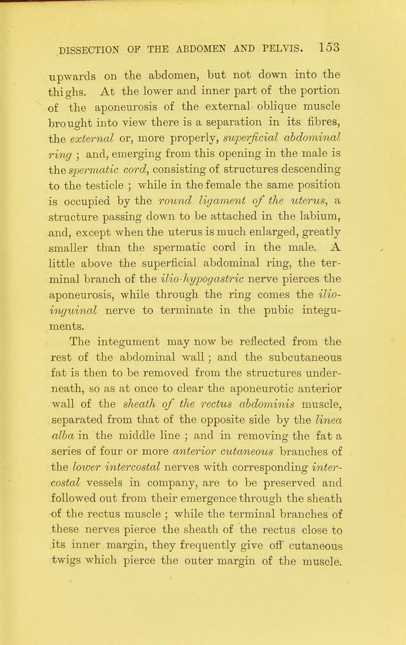 upwards on the abdomen, but not down into the thi ghs. At the lower and inner part of the portion of the aponeurosis of the external- oblique muscle brought into view there is a separation in its fibres, the external or, more properly, superficial abdominal ring ; and, emerging from this opening in the male is the siJermatic cord, consisting of structures descending to the testicle ; while in the female the same position is occupied by the round ligarnent of the uterus, a structure passing down to be attached in the labium, and, except when the uterus is much enlarged, greatly smaller than the spermatic cord in the male. A little above the superficial abdominal ring, the ter- minal branch of the ilio-hypogastric nerve pierces the aponeurosis, while through the ring comes the ilio- inguinal nerve to terminate in the pubic integu- ments. The integument may now be reflected from the rest of the abdominal wall; and the subcutaneous fat is then to be removed from the structures under- neath, so as at once to clear the aponeurotic anterior Avail of the sheath of the rectus abdominis muscle, separated from that of the opposite side by the linea alba in the middle line ; and in removing the fat a series of four or more anterior cutaneous branches of the loioer intercostal nerves with corresponding inter- costal vessels in company, are to be preserved and followed out from their emergence through the sheath of the rectus muscle ; while the terminal branches of these nerves pierce the sheath of the rectus close to its inner margin, they frequently give ofi cutaneous twigs which pierce the outer margin of the muscle.