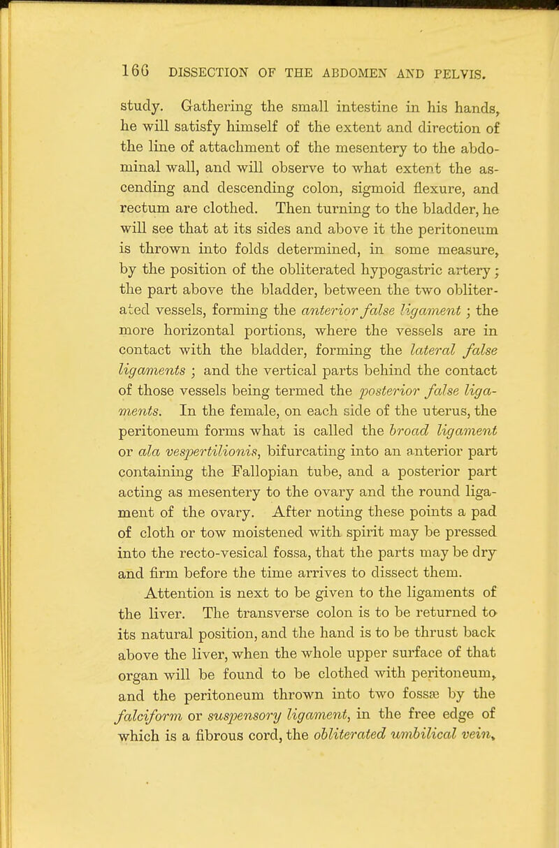 study. Gathering the small intestine in his hands, he will satisfy himself of the extent and direction of the line of attachment of the mesentery to the abdo- minal wall, and will observe to what extent the as- cending and descending colon, sigmoid flexure, and rectum are clothed. Then turning to the bladder, he will see that at its sides and above it the peritoneum is thrown into folds determined, in some measure, by the position of the obliterated hypogastric artery; the part above the bladder, between the two obliter- ated vessels, forming the anterior false ligament ; the more horizontal portions, where the vessels are in contact with the bladder, forming the lateral false ligaments ; and the vertical parts behind the contact of those vessels being termed the posterior false liga- ments. In the female, on each side of the uterus, the peritoneum forms what is called the broad ligament or ala ves2oertilionis, bifurcating into an anterior part containing the Fallopian tube, and a posterior part acting as mesentery to the ovary and the round liga- ment of the ovary. After noting these points a pad of cloth or tow moistened with spirit may be pressed into the recto-vesical fossa, that the parts may be dry and firm before the time arrives to dissect them. Attention is next to be given to the ligaments of the liver. The transverse colon is to be returned to its natural position, and the hand is to be thrust back above the liver, when the whole upper surface of that organ will be found to be clothed with peritoneum, and the peritoneum thrown into two fossfc by the falciform or sus2Jensory ligament, in the free edge of which is a fibrous cord, the obliterated uvibilical vein^