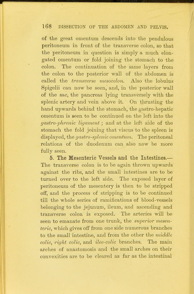 of the great omentum descends into the pendulous peritoneum in front of tlie transverse colon, so that the peritoneum in question is simply a much elon- gated omentum or fold joining the stomach to the colon. The continuation of the same layers from the colon to the posterior wall of the abdomen is called the transverse mesocolon. Also the lobuius Spigelii can now be seen, and, in the posterior wall of the sac, the pancreas lying transversely with the splenic artery and vein above it. On thrusting the hand upwards behind the stomach, the gastro-hepatic omentum is seen to be continued on the left into the g astro-phrenic ligament ; and at the left side of the stomach the fold joining that viscus to the spleen is displayed, the gastro-splenic omentum. The peritoneal relations of the duodenum can also now be more fully seen. 5. The Mesenteric Vessels and the Intestines.— The transverse colon is to be again thrown upwards against the ribs, and the small intestines are to be turned over to the left side. The exposed layer of peritoneum of the mesentery is then to be stripped off, and the process of stripping is to be continued till the whole series of ramifications of blood-vessels belonging to the jejunum, ileum, and ascending and transverse colon is exposed. The arteries will be seen to emanate from one trunk, the sujjerior nusen- teric, which gives off from one side numerous branches to the small intestine, and from the other the middle colic, right colic, and ileo-colic bi'anches. The main arches of anastomosis and the small arches on their convexities are to be cleared as far as the intestinal