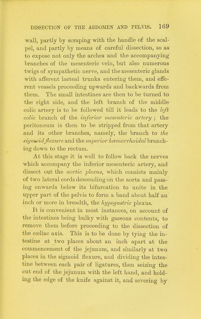 wall, partly by scraping with the handle of the scal- pel, and partly by means of careful dissection, so as to expose not only the arches and the accompanying branches of the mesenteric vein, but also numerous twigs of sympathetic nerve, and the mesenteric glands with afferent lacteal trunks entering them, and effe- rent vessels proceeding upwards and backwards from them. The small intestines are then to be turned to the right side, and the left branch of the middle •colic artery is to be followed till it leads to the left ■colic branch of the inferior mesenteric artery ; the peritoneum is then to be stripped from that artery and its other branches, namely, the branch to the sigmoidflexure and the superior hcemorrhoidcd branch- ing down to the rectum. At this stage it is well to follow back the nerves which accompany the inferior mesenteric artery, and dissect out the aortic 2ylsxus, which consists mainly of two lateral cords descending on the aorta and pass- ing onwards below its bifurcation to unite in the upper part of the pelvis to form a band about half an inch or more in breadth, the hypogastric plexus. It is convenient in most instances, on account of the intestines being bulky with gaseous contents, to remove them before proceeding to the dissection of the cceliac axis. This is to be done by tying the in- testine at two places about an inch apart at the commencement of the jejunum, and similarly at two places in the sigmoid flexure, and dividing the intes- tine between each pair of ligatures, then seizing the cut end of the jejunum with the left hand, and hold- ing the edge of the knife against it, and severing by