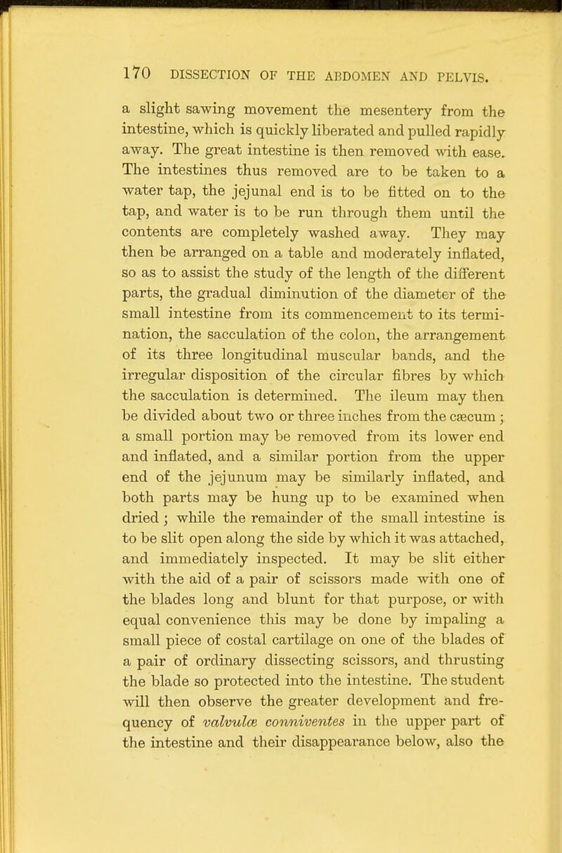 a slight sawing movement the mesentery from the intestine, which is quickly liberated and pulled rapidly away. The great intestine is then removed with ease. The intestines thus removed are to be taken to a water tap, the jejunal end is to be fitted on to the tap, and water is to be run through them until the contents are completely washed away. They may then be arranged on a table and moderately inflated, so as to assist the study of the length of the different parts, the gradual diminution of the diameter of the small intestine from its commencement to its termi- nation, the sacculation of the colon, the arrangement of its three longitudinal muscular bands, and the irregular disposition of the circular fibres by which the sacculation is determined. The ileum may then be divided about two or three inches from the caecum ; a small portion may be removed from its lower end and inflated, and a similar portion from the upper end of the jejunum may be similarly inflated, and both parts may be hung up to be examined when dried ; while the remainder of the small intestine is to be slit open along the side by which it was attached, and immediately inspected. It may be slit either with the aid of a pair of scissors made with one of the blades long and blunt for that purpose, or with equal convenience this may be done by impaling a small piece of costal cartilage on one of the blades of a pair of ordinary dissecting scissors, and thrusting the blade so protected into the intestine. The student will then observe the greater development and fre- quency of valvulce conniventes in the upper part of the intestine and their disappearance below, also the