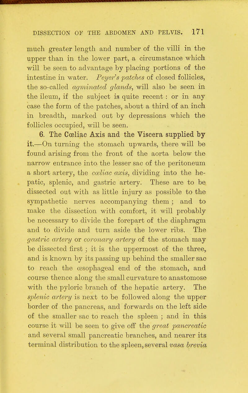 much greater length and number of the villi in the upper than in the lower part, a circumstance which will be seen to advantage by placing portions of the intestine in water. Pey&i-'s patches of closed follicles, the so-called culminated glands, will also be seen in the ileum, if the subject is quite recent : or in any case the form of the patches, about a third of an inch in breadth, marked out by depressions which the follicles occupied, will be seen. 6. The Cceliac Axis and the Viscera supplied by it.—On turning the stomach upwards, there will be found arising from the front of the aorta below the narrow entrance into, the lesser sac of the peritoneum a short artery, the cceliac axis, dividing into the he- patic, splenic, and gastric artery. These are to be dissected out with as little injury as possible to the sympathetic nerves accompanying them; and to make the dissection with comfort, it will probably be necessary to divide the forepart of the diaphragm and to divide and turn aside the lower ribs. The gastric artery or coronary artery of the stomach may be dissected first; it is the uppermost of the three, and is known by its passing up behind the smaller sac to reach the oesophageal end of the stomach, and course thence along the small curvature to anastomose with the pyloric branch of the hepatic artery. The S2jlenic artery is next to be followed along the upper border of the pancreas, and forwards on the left side of the smaller sac to reach the spleen ; and in this course it will be seen to give off the go-eat pancreatic and several small pancreatic branches, and nearer its terminal distribution to the spleen, several vasa brevia