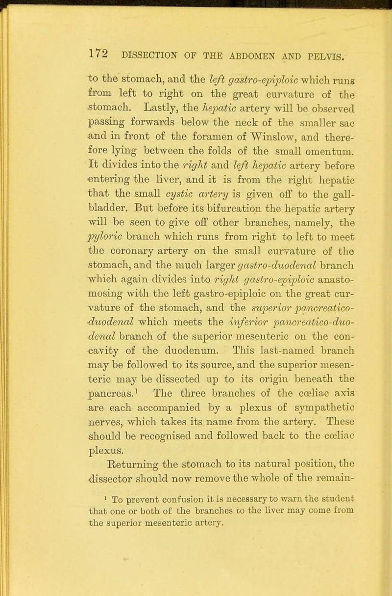 to the stomach, and the left gastro-ejnploic which runs from left to right on the great curvature of the stomach. Lastly, the hepatic artery will be observed passing forwards below the neck of the smaller sac and in front of the foramen of Winslow, and there- fore lying between the folds of the small omentum. It divides into the right and left hepatic artery before entering the liver, and it is from the right hepatic that the small cystic artery is given off to the gall- bladder. But before its bifurcation the hepatic artery will be seen to give off other branches, namely, the pyloric branch which runs from right to left to meet the coronary artery on the small curvature of the stomach, and the much larger gastro-duodenal branch ivhich again divides into right gastro-epipHoic anasto- mosing with the left gastro-epiploic on the great cur- vature of the stomach, and the superior pancreatico- duodenal which meets the inferior pancreatico-duo- denal branch of the superior mesenteric on the con- cavity of the duodenum. This last-named branch may be followed to its source, and the superior mesen- teric may be dissected up to its origin beneath the pancreas.' The three branches of the coeliac axis are each accompanied by a plexus of sympathetic nerves, which takes its name from the artery. These should be recognised and followed back to the celiac plexus. Returning the stomach to its natural position, the dissector should now remove the whole of the remain- ' To prevent confusion it is necessary to warn the student that one or both of the branches co the liver may come from the superior mesenteric artery.