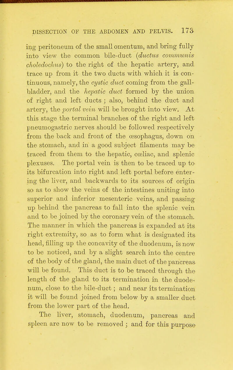 iiig peritoneum of the small omentum, and bring fully into view the common bile-duct {ductus communis choledochus) to the i-ight of the hepatic artery, and trace up from it the two ducts with which it is con- tinuous, namely, the cystic duct coming from the gall- bladder, and the hepatic duct formed by the union of right and left ducts ; also, behind the duct and artery, the portal vein will be brought into view. At this stage the terminal branches of the right and left pneumogastric nerves should be followed respectively from the back and front of the oesophagus, down on the stomach, and in a good subject filaments may be traced from them to the hepatic, cceliac, and splenic plexuses. The portal vein is then to be traced up to its bifurcation into right and left portal before enter- ing the liver, and backwards to its sources of origin so as to show the veins of the intestines uniting into superior and inferior mesenteric veins, and passing tip behind the pancreas to fall into the splenic vein and to be joined by the coronary vein of the stomach. The manner in which the pancreas is expanded at its right extremity, so as to form what is designated its head, filling up the concavity of the duodenum, is now to be noticed, and by a slight search into the centre of the body of the gland, the main duct of the pancreas will be found. This duct is to be traced through the length of the gland to its termination in the duode- num, close to the bile-duct; and near its termination it will be found joined from below by a smaller duct from the lower part of the head. The liver, stomach, duodenum, pancreas and spleen are now to be removed ; and for this purpose