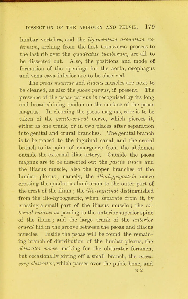 lumbar vertebra, and the Ugamentum arcuatum ex- ternum, arching from the first transverse process to the last rib over the quadratus lumborum, are all to b)e dissected out. Also, the positions and mode of formation of the openings for the aorta, oesophagus ^ind vena cava inferior are to be observed. The psoas magnus and iliacus muscles are next to be cleaned, as also the jysoas parvus, if present. The presence of the psoas parvus is recognised by its long and broad shining tendon on the surface of the psoas magnus. In cleaning the psoas magnus, care is to be taken of the genito-crural nerve, which pierces it, either as one trunk, or in two places after separation into genital and crural branches. The genital branch is to be traced to the inguinal canal, and the crural branch to its point of emergence from the abdomen outside the external iliac artery. Outside the psoas magnus are to be dissected out the fascia iliaca and the iKacus muscle, also the upper branches of the lumbar plexus ; namely, the ilio-hypogastric nerve crossing the quadratus lumborum to the outer part of the crest of the ilium ; the ilia-inguinal distinguished from the ilio-hypogastric, when separate from it, by crossing a small part of the iliacus muscle ; the ex- ternal cutaneous passing to the anterior superior spine •of the ilium ; and the large trunk of the anterior crvA'al hid in the groove between the psoas and iliacus muscles. Inside the psoas will be found the remain- ing branch of distribution of the lumbar plexus, the obturator nerve, making for the obturator foramen, but occasionally giving off a small branch, the acces- sory obturator, which passes over the pubic bone, and N 2