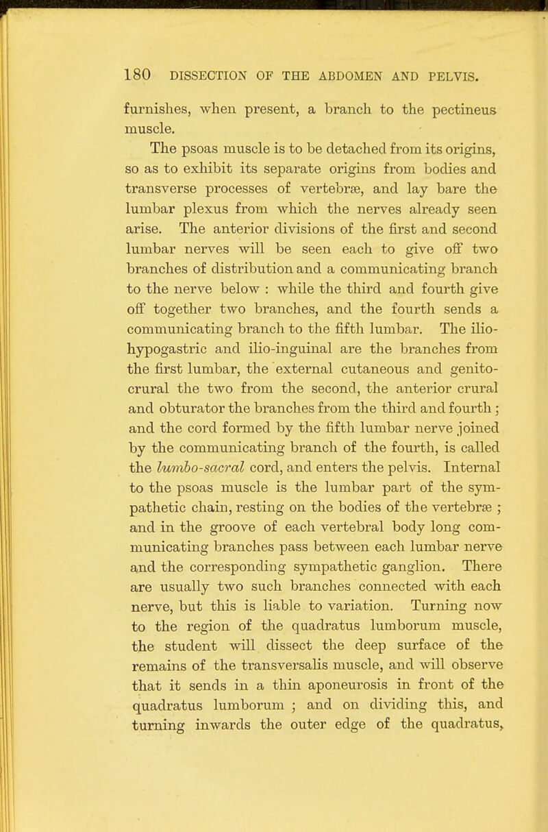 furnishes, when present, a branch to the pectineus muscle. The psoas muscle is to be detached from its origins, so as to exhibit its separate origins from bodies and transverse processes of vertebrae, and lay bare the lumbar plexus from which the nerves already seen arise. The anterior divisions of the first and second lumbar nerves will be seen each to give off two branches of distribution and a communicating branch to the nerve below : while the third and fourth give off together two branches, and the fourth sends a communicating branch to the fifth lumbar. The ilio- hypogastric and ilio-inguinal are the branches from the first lumbar, the external cutaneous and genito- crural the two from the second, the anterior crural and obturator the branches from the third and fourth; and the cord formed by the fifth lumbar nerve joined by the communicating branch of the fourth, is called the lumbosacral cord, and enters the pelvis. Internal to the psoas muscle is the lumbar part of the sym- pathetic chain, resting on the bodies of the vertebrae ; and in the groove of each vertebral body long com- municating branches pass between each lumbar nerve and the corresponding sympathetic ganglion. There are usually two such branches connected with each nerve, but this is liable to variation. Turning now to the region of the quadratus lumborum muscle, the student will dissect the deep surface of the remains of the transversalis muscle, and will observe that it sends in a thin aponeurosis in front of the quadratus lumborum ; and on dividing this, and turning inwards the outer edge of the quadratus^