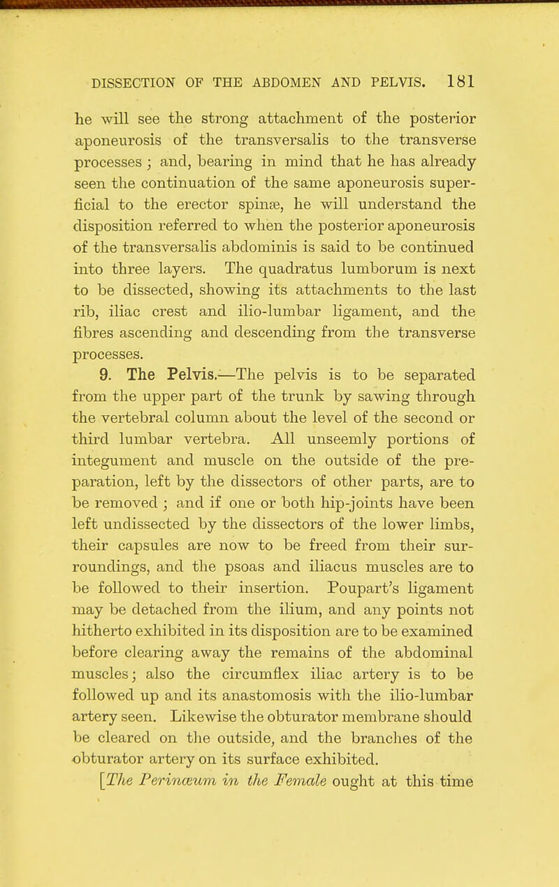 he will see the strong attachment of the posterior aponeurosis of the transversalis to the transverse processes ; and, bearing in mind that he has already seen the continuation of the same aponeurosis super- ficial to the erector spinas, he will understand the disposition referred to when the posterior aponeurosis of the transversalis abdominis is said to be continued into three layers. The quadratus lumborum is next to be dissected, showing its attachments to the last rib, iliac crest and ilio-lumbar ligament, and the fibres ascending and descending from the transverse processes. 9. The Pelvis.—The pelvis is to be separated from the upper part of the trunk by sawing through the vertebral column about the level of the second or third lumbar vertebra. All unseemly portions of integument and muscle on the outside of the pre- paration, left by the dissectors of other parts, are to be removed ; and if one or both hip-joints have been left undissected by the dissectors of the lower limbs, their capsules are now to be freed from their sur- roundings, and the psoas and iliacus muscles are to be followed to their insertion. Poupart's ligament may be detached from the ilium, and any points not hitherto exhibited in its disposition are to be examined before clearing away the remains of the abdominal muscles; also the circumflex iKac artery is to be followed up and its anastomosis with the ilio-lumbar artery seen. Likewise the obturator membrane should be cleared on the outside, and the brandies of the obturator artery on its surface exhibited. [The Ferinceum in the Female ought at this time