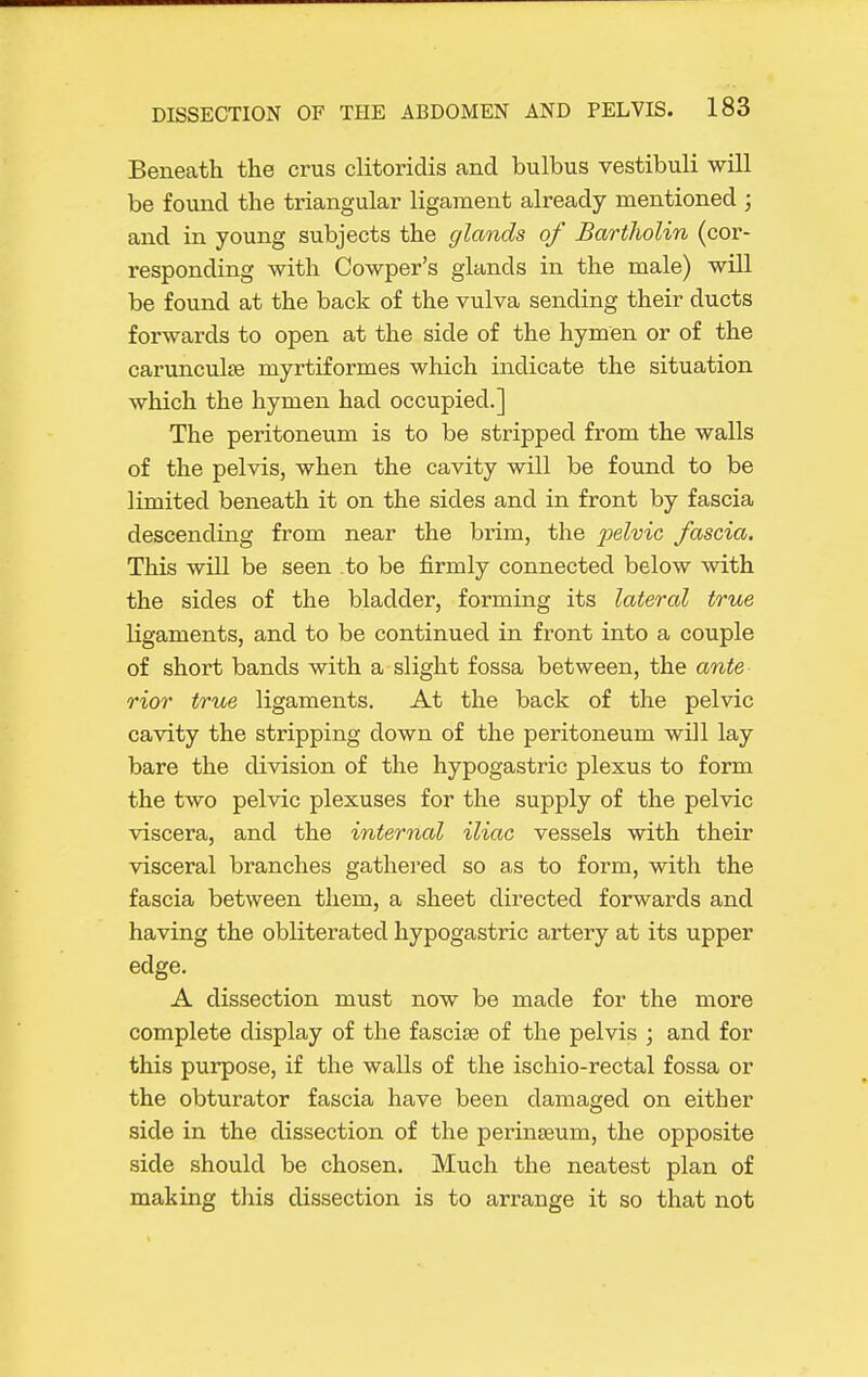 Beneath the crus clitoridis and bulbus vestibuli will be found the triangular ligament already mentioned ; and in young subjects the glands of Bartholin (cor- responding with Cowper's glands in the male) will be found at the back of the vulva sending their ducts forwards to open at the side of the hymen or of the carunculfe myrtiformes which indicate the situation which the hymen had occupied.] The peritoneum is to be stripped from the walls of the pelvis, when the cavity will be found to be limited beneath it on the sides and in front by fascia descending from near the brim, the pelvic fascia. This will be seen to be firmly connected below with the sides of the bladder, forming its lateral true ligaments, and to be continued in front into a couple of short bands with a slight fossa between, the ante rior true ligaments. At the back of the pelvic cavity the stripping down of the peritoneum will lay bare the division of the hypogastric plexus to form the two pelvic plexuses for the supply of the pelvic viscera, and the internal iliac vessels with their visceral branches gathered so as to form, with the fascia between tliem, a sheet directed forwards and having the obliterated hypogastric artery at its upper edge. A dissection must now be made for the more complete display of the fasciae of the pelvis ; and for this purpose, if the walls of the ischio-rectal fossa or the obturator fascia have been damaged on either side in the dissection of the perinseum, the opposite side should be chosen. Much the neatest plan of making this dissection is to arrange it so that not