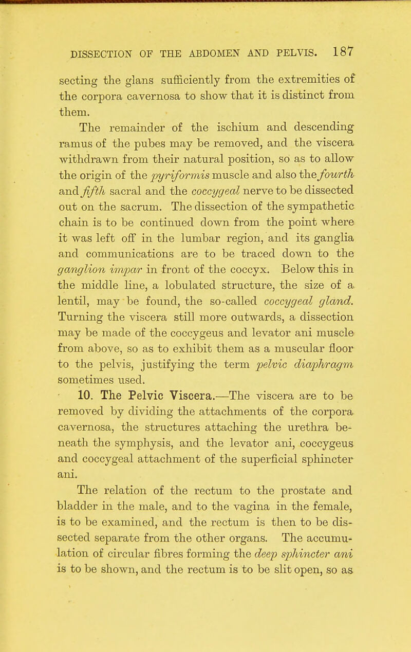secting the glans sufficiently from the extremities o£ the corpora cavernosa to show that it is distinct from them. The remainder of the ischium and. descending ramus of the pubes may be removed, and the viscera withdrawn from their natural position, so as to allow the origin of the pyriformis muscle and also the fourth and fifth sacral and the coccygeal nerve to be dissected out on the sacrum. The dissection of the sympathetic chain is to be continued down from the point where it was left off in the lumbar region, and its ganglia and communications are to be traced down to the ganglion imjMr in front of the coccyx. Below this in the middle line, a lobulated structure, the size of a lentil, may be found, the so-called coccygeal gland. Turning the viscera still more outwards, a dissection may be made of the coccygeus and levator ani muscle from above, so as to exhibit them as a muscular floor to the pelvis, justifying the term pelvic diajjhragm sometimes used. 10. The Pelvic Viscera.—The viscera are to be removed by dividing the attachments of the corpora cavernosa, the structures attaching the urethra be- neath the symphysis, and the levator ani, coccygeus and coccygeal attachment of the superficial sphincter ani. The relation of the rectum to the prostate and bladder in the male, and to the vagina in the female, is to be examined, and the rectum is then to be dis- sected separate from the other organs. The accumu- lation of circular fibres forming the deep sphincter ani is to be shown, and the rectum is to be slit open, so as