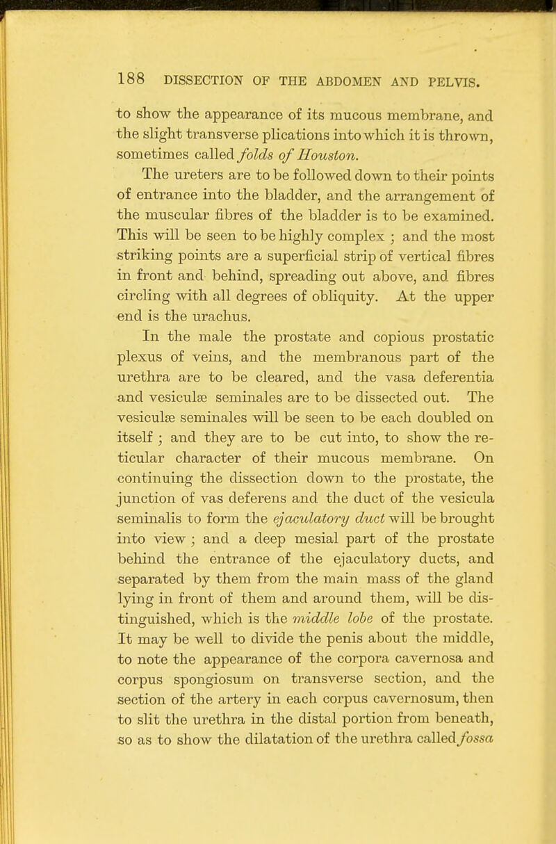 to show the appearance of its mucous membrane, and the slight transverse plications into which it is thrown, sometimes called folds of Houston. The ureters are to be followed down to their points of entrance into the bladder, and the arrangement of the muscular fibres of the bladder is to be examined. This will be seen to be highly complex ; and the most strikmg points are a superficial strip of vertical fibres in front and behind, spreading out above, and fibres circling with all degrees of obliquity. At the upper end is the urachus. In the male the prostate and copious prostatic plexus of veins, and the membranous part of the urethra are to be cleared, and the vasa deferentia and vesiculse seminales are to be dissected out. The vesiculse seminales will be seen to be each doubled on itself ; and they are to be cut into, to show the re- ticular character of their mucous membrane. On continuing the dissection down to the prostate, the junction of vas deferens and the duct of the vesicula seminalis to form the ejaculatory duct will be brought into view ; and a deep mesial part of the prostate behind the entrance of the ejaculatory ducts, and separated by them from the main mass of the gland lying in front of them and around them, will be dis- tinguished, which is the middle lobe of the prostate. It may be well to divide the penis about the middle, to note the appearance of the corpora cavernosa and corpus spongiosum on transverse section, and the section of the artery in each corpus cavernosum, then to slit the urethra in the distal portion from beneath, so as to show the dilatation of the urethra called fossa