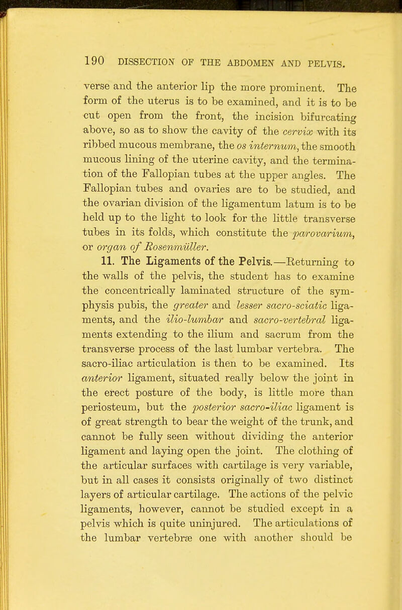 verse and the anterior lip the more prominent. The form of the uterus is to be examined, and it is to be cut open from the front, the incision bifurcating above, so as to show the cavity of the cervix with its ribbed mucous membrane, the os internum, the smooth mucous lining of the uterine cavity, and the termina- tion of the Fallopian tubes at the upper angles. The Fallopian tubes and ovaries are to be studied, and the ovarian division of the ligamentum latum is to be held up to the light to look for the little transverse tubes in its folds, which constitute the parova/rium, or organ of JRosenmiiller. 11. The Ligaments of the Pelvis.—Returning to the walls of the pelvis, the student has to examine the concentrically laminated structure of the sym- physis pubis, the greater and lesser sacro-sciatic liga- ments, and the ilio-lumhar and sacro-vertebral liga- ments extending to the ilium and sacrum from the transverse process of the last lumbar vertebra. The sacro-iliac articulation is then to be examined. Its anterior ligament, situated really below the joint in the erect posture of the body, is little more than periosteum, but the posterior sacro-iliac ligament is of great strength to bear the weight of the trunk, and cannot be fully seen without dividing the anterior ligament and laying open the joint. The clothing of the articular surfaces with cartilage is very variable, but in all cases it consists originally of two distinct layers of articular cartilage. The actions of the pelvic ligaments, however, cannot be studied except in a pelvis which is quite uninjured. The articulations of the lumbar vertebrae one with another should be
