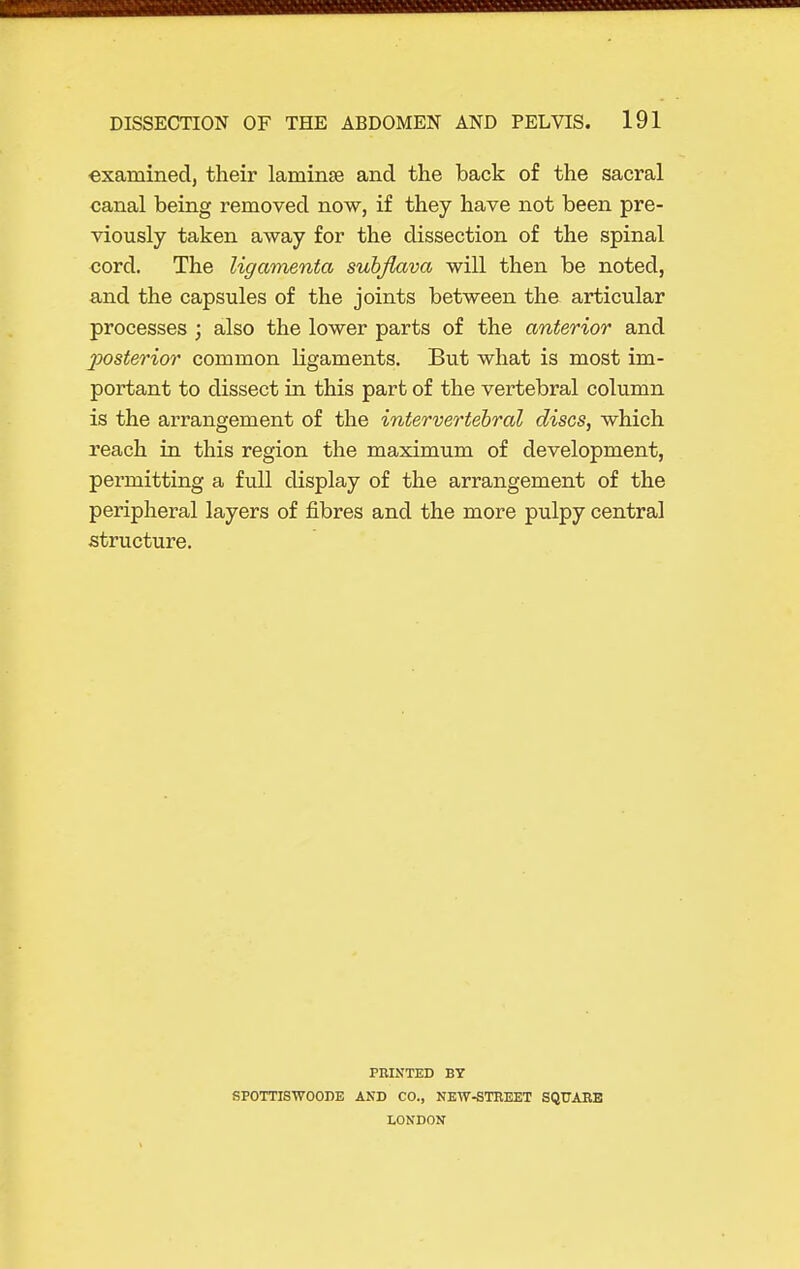 examined, their laminse and the back of the sacral canal being removed now, if they have not been pre- viously taken away for the dissection of the spinal cord. The ligamenta subjlava will then be noted, and the capsules of the joints between the articular processes ; also the lower parts of the anterior and posterior common ligaments. But what is most im- portant to dissect in this part of the vertebral column is the arrangement of the intervertebral discs, which reach in this region the maximum of development, permitting a full display of the arrangement of the peripheral layers of fibres and the more pulpy central structure. PniNTED BY SPOTTISWOODE AND CO., NEW-STREET SQUARE LONDON