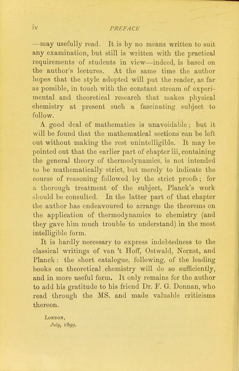 —may usefully read. It is by no means written to suit any examination, but still is written with the practical requirements of students in view—indeed, is based on the author's lectures. At the same time the author hopes that the style adopted will put the reader, as far as possible, in touch with the constant stream of experi- mental and theoretical research that makes physical chemistry at present such a fascinating subject to follow. A good deal of mathematics is unavoidable; but it will be found that the mathematical sections can be left out without making the rest unintelligible. It may be pointed out that the earlier part of chapter iii, containing the general theory of thermodynamics, is not intended to be mathematically strict, but merely to indicate the course of reasoning followed by the strict proofs; for a thorough treatment of the subject, Planck's work should be consulted. In the latter part of that chapter the author has endeavoured to arrange the theorems on the application of thermodynamics to chemistry (and they gave him much trouble to understand) in the most intelligible form. It is hardly necessary to express indebtedness to the classical writings of van't HofF, Ostwald, Nernst, and Planck: the short catalogue, following, of the leading books on theoretical, chemistry will do so sufficiently, and in more useful form. It only remains for the author to add his gratitude to his friend Dr. F. G. Donnan, who read through the MS. and made valuable criticisms thereon. London, July, 1899.