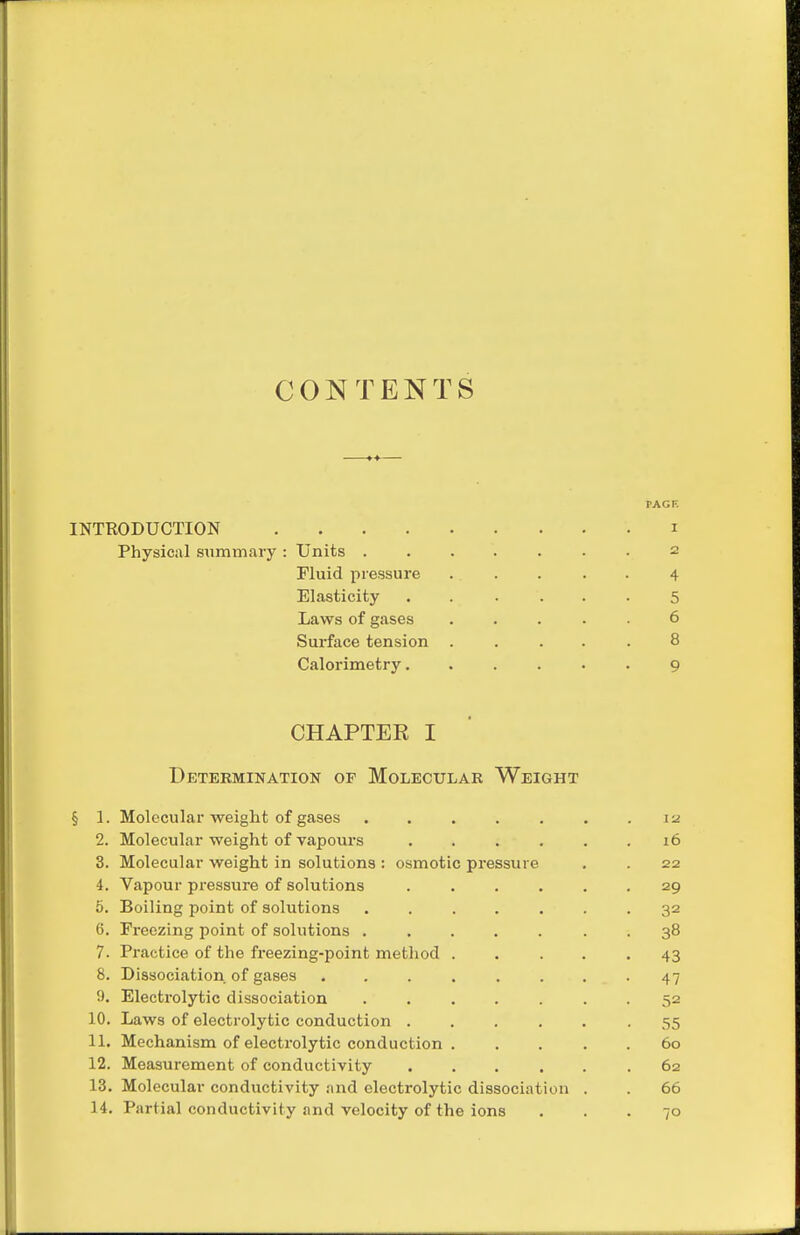 CONTENTS TAGF. INTRODUCTION i Physical summary : Units ....... 2 Fluid pressure 4 Elasticity ...... 5 Laws of gases ..... 6 Surface tension ..... 8 Calorimetry. ..... 9 CHAPTEE I Detekmination of Molecular Weight § 1. Molecular weight of gases . . . . . . . la 2. Molecular weight of vapours 16 3. Molecular weight in solutions : osmotic pressure . . 22 4. Vapour pressure of solutions ...... 29 5. Boiling point of solutions ....... 32 6. Freezing point of solutions . .... . . 38 7. Practice of the freezing-point method ..... 43 8. Dissociation of gases ........ 47 9. Electi-olytic dissociation 52 10. Laws of electrolytic conduction ...... 55 11. Mechanism of electrolytic conduction . .... 60 12. Measurement of conductivity 62 13. Molecular conductivity .md electrolytic dissociation . . 66 14. Partial conductivity and velocity of the ions ... 70