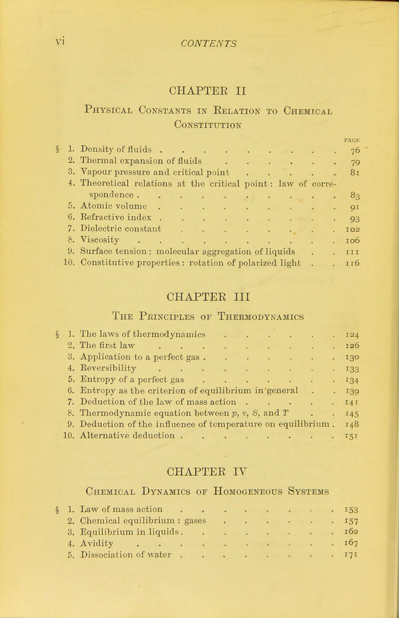 CHAPTER II Physical Constants in Relation to Chemical Constitution PACK § 1. Density of fluids 76 ' 2. Thermal expansion of fluids 79 3. Vapour pressure and critical point 8r 4. Theoretical relations at the critical point: law of corre- spondence 83 5. Atomic volume ......... 91 6. Refractive index ......... 93 7. Dielectric constant . 102 8. Viscosity 106 9. Surface tension : molecular aggregation of liquids . . in 10. Constitutive properties : rotation of polarized light . .116 CHAPTER III The Pkinciples of Thermodynamics § ]. The laws of thermodynamics 124 2. The first law 126 3. Application to a perfect gas ....... 130 4. Reversibility ......... 133 5. Entropy of a perfect gas 134 6. Entropy as the criterion of equilibrium in'general . . 139 7. Deduction of the law of mass action 141 8. Thermodynamic equation between p, v, S, and T . . 145 9. Deduction of the influence of temperature on equilibrium . 148 10. Alternative deduction 151 CHAPTER IV Chemical Dynamics of Homogeneous Systems § 1. Law of mass action ........ 153 2. Chemical equilibrium : gases ...... 157 3. Equilibrium in liquids 162 4. Avidity 167 5. Dissociation of water 171