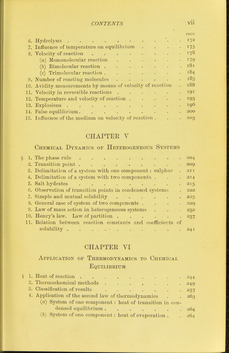 PAG v. 6. Hydrolysis .172 7. Influence of temperature on equilibrium .... 175 8. Velocity of reaction . . . . • • • .178 (a) Monomoleeular reaction . . . . . • '79 (6) Bimolecular reaction . . . . . • .181 (c) Trimolecular reaction . . . . . . .184 9. Number of reacting molecules ...... 185 10. Avidity measurements by means of velocity of reaction . 188 11. Velocity in reversible reactions . . . . . -191 12. Temperature and velocity of reaction i93 13. Explosions 196 14. False equilibrium • 200 15. Influence of the medium on velocity of reaction . . . 203 CHAPTER V Chemical Dynamics of Heterogeneous Systems § 1. The phase rule 204 •2. Transition point ......... 209 3. Delimitation of a system with one component : sulphur . 211 4. Delimitation of a system with two components . . .214 5. Salt hydrates 215 6. Observation of transition points in condensed systems . 222 7. Simple and mutual solubility 225 8. General case of system of two components .... 229 9. Law of mass action in heterogeneous systems . . . 232 10. Henry's law. Law of partition 237 11. Relation between reaction constants and coefficients of solubility . . . . . . , . . .241 CHAPTER VI Application of Thermodynamics to Chemical Equilibrium § 1. Heat of reaction . . . . . . . . . 244 2. Thermochemical methods 249 3. Classification of results ....... 257 4. Application of the second law of thermodynamics . . 263 (a) System of one component : heat of transition in con- densed equilibrium 264 (&) System of one component: heat of evaporation . . 264
