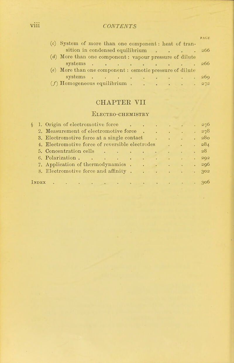 pa(;f. (c) System of more than one component: heat of tran- sition in condensed equilibrium .... 266 (d) More than one component: vapour pressure of dilute systems 266 (e) More than one component: osmotic pressure of dilute systems ......... 269 (/) Homogeneous equilibrium . . . . . .272 CHAPTEE VII Electko-chemistky § 1. Origin of electromotive force ... ... 276 2. Measurement of electromotive force 278 3. Electromotive force at a single contact .... 280 4. Electromotive force of reversible electrodes . . . 284 5. Concentration cells ........ 28 6. Polarization .......... 292 7. Application of thermodynamics ...... 296 8. Electromotive force and afiinifcy ...... 302 Index ............ 306