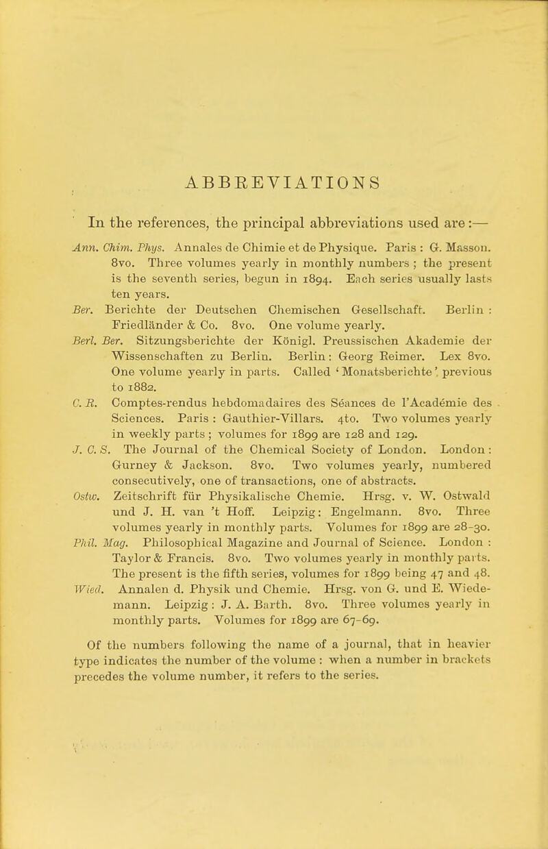 ABBREVIATIONS In the references, the principal abbreviations used are:— Ann. Chim. Phys. Annales de Chimie et de Physique. Paris : G. Masson. 8vo. Three volumes yearly ia monthly numbers ; the present is the seventh series, begun in 1894. Ench series usually lasts ten years. Ber. Berichte der Deutschen Chemlschen Gesellschaft. Berlin : Friedlilnder & Co. Bvo. One volume yearly. Berl, Ber. Sitzungsberichte der Kftnigl. Preussischen Akademie der Wissenschaften zu Berlin. Berlin: Georg Keimer. Lex Bvo. One volume yearly in parts. Called ' Monatsberichte' previous to 1882. C. B. Comptes-rendus hebdomadaires des Seances de I'Academie des . Sciences. Paris : Gauthier-Villars. 4to. Two volumes yearly in weekly parts ; volumes for 1899 are 128 and 129. J. C. S. The Journal of the Chemical Society of London. London: Gurney & Jackson. 8vo. Two volumes yearly, numbered consecutively, one of transactions, one of abstracts. Ostw. Zeitschrift fiir Physikalische Chemie. Hrsg. v. W, Ostwald und J. H. van 't Hoff. Leipzig: Engelmann. Bvo. Three volumes yearly in monthly parts. Volumes for 1B99 ^re 2B-30. Phil. Mag. Philosophical Magazine and Journal of Science. London : Taylor & Francis. Bvo. Two volumes yearly in monthly parts. The present is the fifth series, volumes for 1899 being 47 and 48. Wied. Annalen d. Physik und Chemie. Hrsg. von G. und E. Wiede- mann. Leipzig: J. A. Barth. Bvo. Three volumes yearly in monthly parts. Volumes for 1B99 are 67-69. Of the numbers following the name of a journal, that in heavier type indicates the number of the volume : when a number in brackets precedes the volume number, it refers to the series.