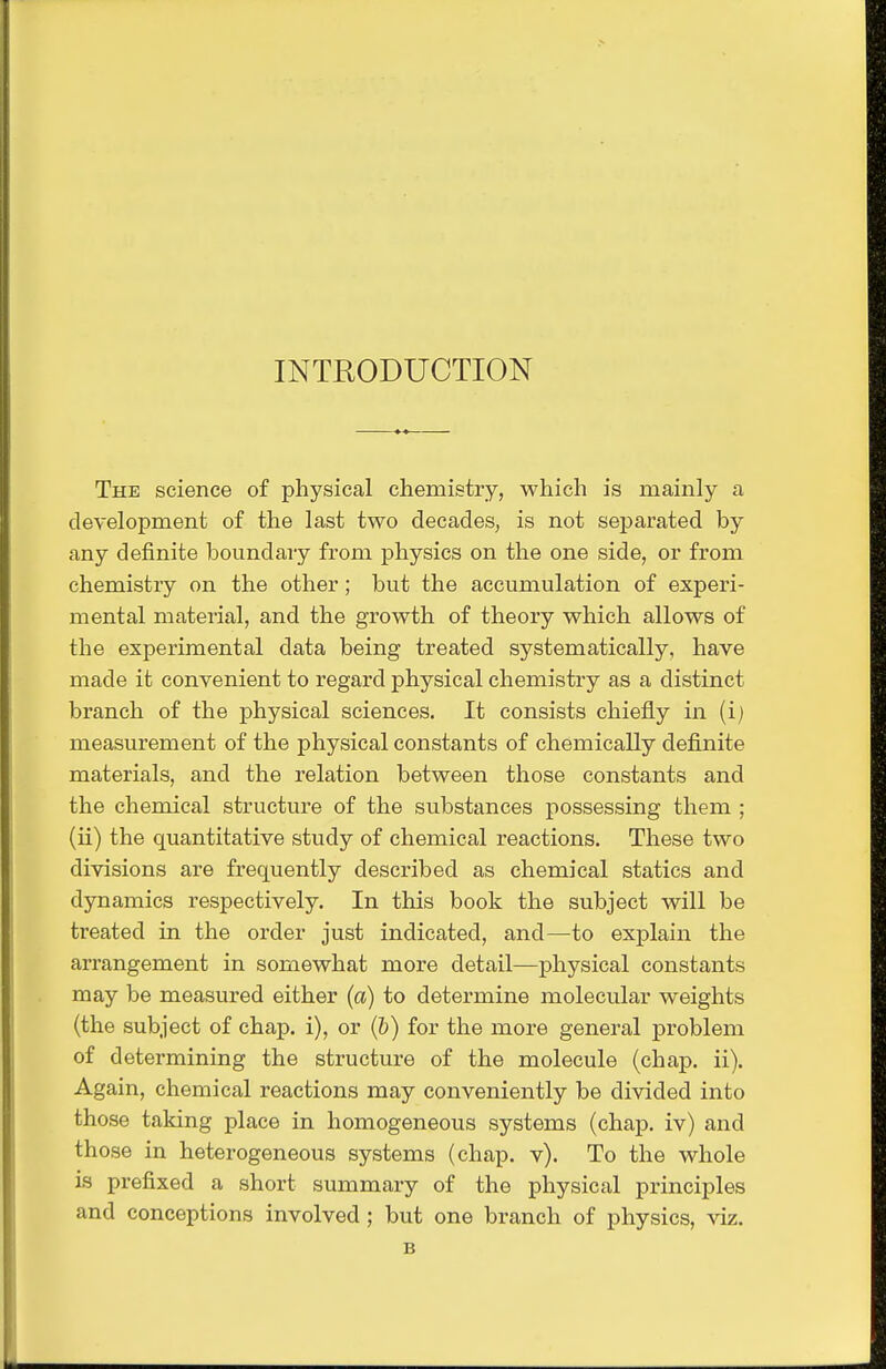 INTRODUCTION The science of physical chemistry, which is mainly a development of the last two decades, is not separated by any definite boundary from physics on the one side, or from chemistry on the other; but the accumulation of experi- mental material, and the growth of theory which allows of the experimental data being treated systematically, have made it convenient to regard physical chemistry as a distinct branch of the physical sciences. It consists chiefly in (ij measurement of the physical constants of chemically definite materials, and the relation between those constants and the chemical structure of the substances possessing them ; (ii) the quantitative study of chemical reactions. These two divisions are frequently described as chemical statics and dynamics respectively. In this book the subject will be treated in the order just indicated, and—to explain the arrangement in somewhat more detail—physical constants may be measured either (a) to determine molecular weights (the subject of chap, i), or (&) for the more general problem of determining the structure of the molecule (chap. ii). Again, chemical reactions may conveniently be divided into those taking place in homogeneous systems (chaj). iv) and those in heterogeneous systems (chap. v). To the whole is prefixed a short summary of the physical principles and conceptions involved ; but one branch of physics, viz.