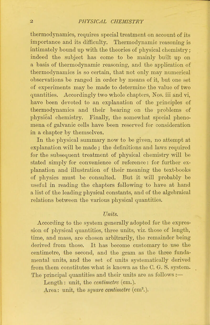 thermodynamics, requires special treatment on account of its importance and its difficulty. Thermodynamic reasoning is intimately bound up with the theories of physical chemistry; indeed the subject has come to be mainly built up on a basis of thermodynamic reasoning, and the application of thermodynamics is so certain, that not only may numerical observations be ranged ia order by means of it, but one set of experiments may be made to determine the value of two quantities. Accordingly two whole chapters, Nos. iii and vi, have been devoted to an explanation of the principles of thermodynamics and their bearing on the problems of physical chemistry. Finally, the somewhat special pheno- mena of galvanic cells have been reserved for consideration in a chapter by themselves. In the physical summary now to be given, no attempt at explanation will be made ; the definitions and laws required for the subsequent treatment of physical chemistry will be stated simply for convenience of reference: for further ex- planation and illustration of their meaning the text-books of physics must be consulted. But it will probably be useful in reading the chapters following to have at hand a list of the leading physical constants, and of the algebraical relations between the various physical quantities. Units. According to the system generally adopted for the expres- sion of physical quantities, three units, viz. those of length, time, and mass, are chosen arbitrarily, the remainder being derived from those. It has become customary to use the centimetre, the second, and the gram as the three funda- mental units, and the set of units systematically derived from them constitutes what is known as the C. G. S. system. The principal quantities and their units are as follows :— Length : unit, the centimetre (cm.). Area: unit, the square centimetre (cm.).