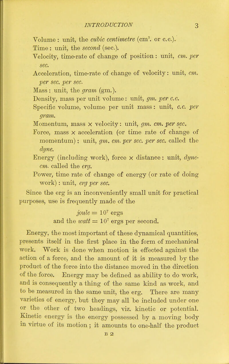 Volume : unit, the cubic centimetre (cm^ or c.c). Time: unit, the second (sec). Velocity, time-rate of change of position : unit, cm. ^er sec. Acceleration, time-rate of change of velocity: unit, cm. per sec. per sec. Mass : unit, the gram (gm.). Density, mass per unit volume: unit, gm. per c.c. Specific volume, volume per unit mass: unit, c.c. per gram. Momentum, mass x velocity: unit, gm. cm. per sec. Force, mass x acceleration (or time rate of change of momentum): unit, gm. cm. per sec. per sec. called the dt/ne. Energy (including work), force x distance: unit, dyne- cm. called the erg. Power, time rate of change of energy (or rate of doing work): unit, erg per sec. Since the erg is an inconveniently small unit for practical purposes, use is frequently made of the joule =10'^ ergs and the watt = 10'^ ergs per second. Energy, the most important of these dynamical quantities, presents itself in the first place in the form of mechanical work. Work is done when motion is effected against the action of a force, and the amount of it is measured by the product of the force into the distance moved in the direction of the force. Energy may be defined as ability to do work, and is consequently a thing of the same kind as work, and to be measured in the same unit, the erg. There are many varieties of energy, but they may all be included under one or the other of two headings, viz. kinetic or potential. Kinetic energy is the energy possessed by a moving body in virtue of its motion ; it amounts to one-half the product B 2