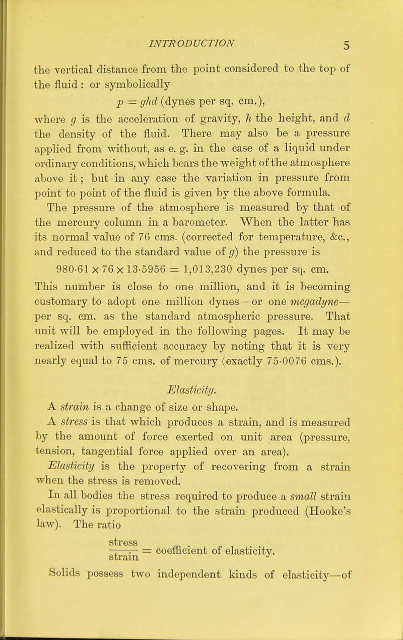 the vertical distance from the point considered to the top of the fluid : or symbolically jp — gild (dynes per sq. em.), where g is the acceleration of gravity, 7i the height, and d the density of the fluid. There may also be a pressure applied from without, as e. g. in the case of a liquid under ordinary conditions, which bears the weight of the atmosphere above it; but in any case the variation in pressure from point to point of the fluid is given by the above formula. The pressure of the atmosphere is measured by that of the mercuiy column in a barometer. When the latter has its normal value of 76 cms. (corrected for temperature, &c., and reduced to the standard value of the pressure is 980-61 X 76 X 13-5956 = 1,013,230 dynes per sq. cm. This number is close to one million, and it is becoming customary to adopt one million dynes — or one megadyne— per sq. cm. as the standard atmospheric pressure. That unit will be employed in the following pages. It may be realized with sufficient accuracy by noting that it is very nearly equal to 75 cms. of mercury (exactly 75-0076 cms.). Elasticity. A strain is a change of size or shape. A stress is that which produces a strain, and is measured by the amount of force exerted on imit area (pressure, tension, tangential force applied over an area). Elasticity is the property of recovering from a strain when the stress is removed. In all bodies the stress required to produce a small strain elastically is proportional to the strain produced (Hooke's law). The ratio ——^ = coefficient of elasticity, strain ^ Solids possess two independent Idnds of elasticity—of