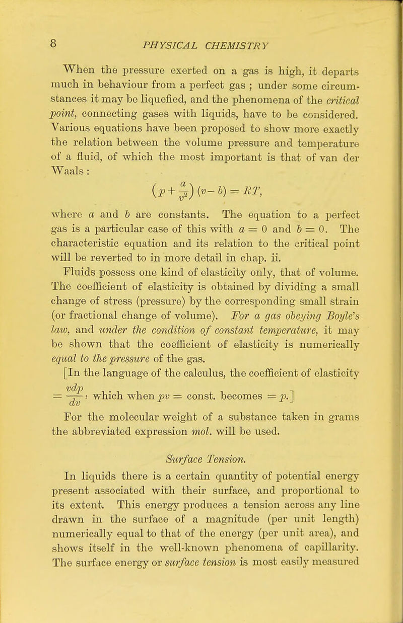 When the pressure exerted on a gas is high, it departs much in behaviour from a perfect gas ; under some circum- stances it may be liquefied, and the phenomena of the critical point, connecting gases with liquids, have to be considered. Various equations have been proposed to show more exactly the relation between the volume pressure and temperature of a fluid, of which the most important is that of van der Waals : (i' + J) {'o~h) = lU\ where a and h are constants. The equation to a perfect gas is a particular case of this with a = 0 and & = 0. The characteristic equation and its relation to the critical point will be reverted to in more detail in chap. ii. Fluids possess one kind of elasticity only, that of volume. The coefficient of elasticity is obtained by dividing a small change of stress (pressure) by the corresponding small strain (or fractional change of volume). For a gas ohei/ing Boyle's laiv, and under the condition of constant temperature, it may be shown that the coefficient of elasticity is numerically equal to the pressure of the gas. [In the language of the calculus, the coefficient of elasticity — which when^v const, becomes For the molecular weight of a substance taken in grams the abbreviated expression mol. will be used. Surface Tension. In liquids there is a certain quantity of potential energy present associated with their surface, and proportional to its extent. This energy produces a tension across any line drawn in the surface of a magnitude (per unit length) numerically equal to that of the energy (per unit area), and shows itself in the well-known phenomena of capillarity. The surface energy or surface tension is most easily measured