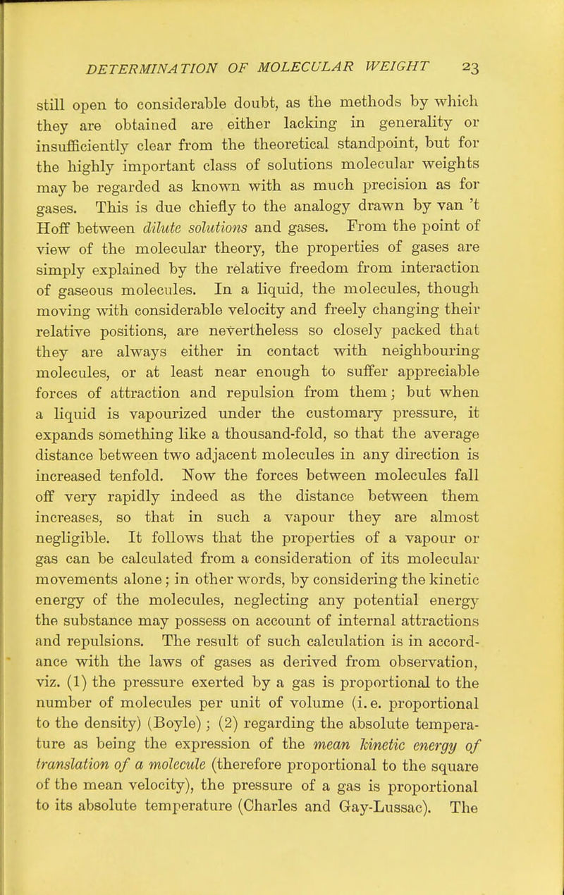 still open to considerable doubt, as the methods by which they are obtained are either lacking in generality or insufficiently clear from the theoretical standpoint, but for the highly important class of solutions molecular weights may be regarded as known with as much precision as for gases. This is due chiefly to the analogy drawn by van't Hoff between dilute solutions and gases. From the point of view of the molecular theory, the properties of gases are simply explained by the relative freedom from interaction of gaseous molecules. In a liquid, the molecules, though moving with considerable velocity and freely changing their relative positions, are nevertheless so closely packed that they are always either in contact with neighbouring molecules, or at least near enough to suffer appreciable forces of attraction and repulsion from them; but when a liquid is vapourized under the customary pressure, it expands something like a thousand-fold, so that the average distance between two adjacent molecules in any direction is increased tenfold. Now the forces between molecules fall off very rapidly indeed as the distance between them increases, so that in such a vapour they are almost negligible. It follows that the properties of a vapour or gas can be calculated from a consideration of its molecular movements alone; in other words, by considering the kinetic energy of the molecules, neglecting any potential energy the substance may possess on account of internal attractions and repulsions. The result of such calculation is in accord- ance with the laws of gases as derived from observation, viz. (1) the pressure exerted by a gas is proportional to the number of molecules per unit of volume (i.e. proportional to the density) (Boyle); (2) regarding the absolute tempera- ture as being the expression of the mean Mnetic energy of translation of a molecule (therefore proportional to the square of the mean velocity), the pressure of a gas is proportional to its absolute temperature (Charles and Gay-Lussac). The