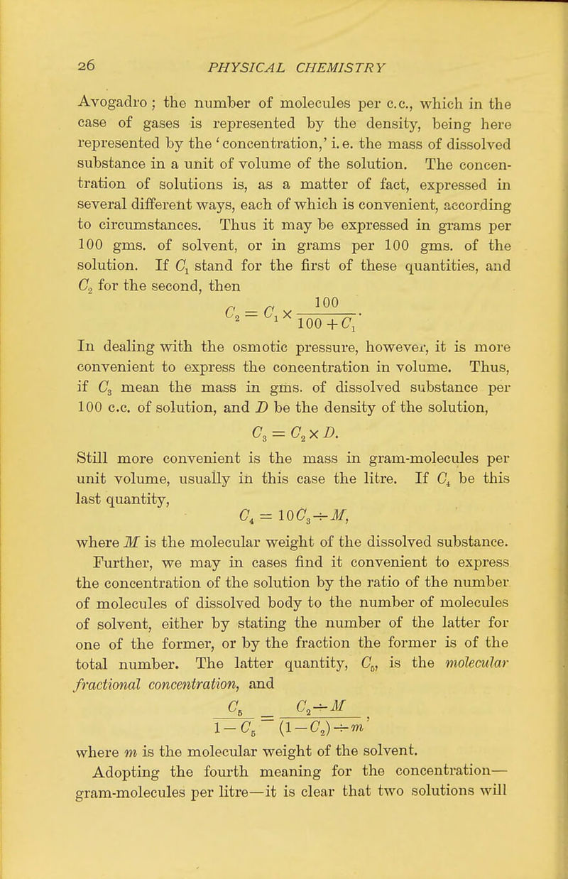 Avogadro ; the number of molecules per c.c, which in the case of gases is represented by the density, being here represented by the 'concentration,' i.e. the mass of dissolved substance in a unit of volume of the solution. The concen- tration of solutions is, as a matter of fact, expressed in several different ways, each of which is convenient, according to circumstances. Thus it may be expressed in grams per 100 gms. of solvent, or in grams per 100 gms. of the solution. If Cj stand for the first of these quantities, and for the second, then ^^-^^TooTc: In dealing with the osmotic pressure, however, it is more convenient to express the concentration in volume. Thus, if mean the mass in gms. of dissolved substance per 100 c.c. of solution, and D be the density of the solution, C^ = G^x D. Still more convenient is the mass in gram-molecules per unit volimae, usually in this case the litre. If C^ be this last quantity, where M is the molecular weight of the dissolved substance. Further, we may in cases find it convenient to express the concentration of the solution by the ratio of the number of molecules of dissolved body to the number of molectdes of solvent, either by stating the number of the latter for one of the former, or by the fraction the former is of the total number. The latter quantity, C^, is the molecular fractional concentration, and \-C, (l-(7,)-m- where m is the molecular weight of the solvent. Adopting the fourth meaning for the concentration— gram-molecules per litre—it is clear that two solutions will