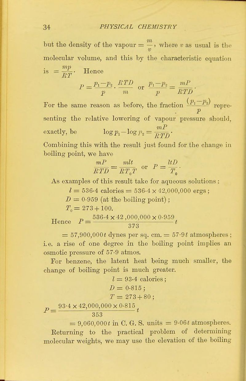 but the density of the vapour = where v as usual is tlic molecular volume, and this by the characteristic equation is = Hence p ^jZR or = p m p RTD' (n) — p \ For the same reason as before, the fraction ——— repre- P senting the relative lowering of vapour pressure should, exactly, be log - log ]\ = • Combining this vnth the result just found for the change in boiling point, we have mP mlt „ ItD or P = BTD RT,T As examples of this result take for aqueous solutions : I = 536-4 calories = 536-4 x 42,000,000 ergs ; Z) = 0-959 (at the boiling point) ; 273+ 100. „ 586-4x42,000,000x0-959 Hence P = t = 57,900,000^ dynes per sq. cm. = 57-9t atmospheres; i.e. a rise of one degree in the boiling point implies an osmotic pressure of 57-9 atmos. For benzene, the latent heat being much smaller, the change of boiling point is much greater. Z = 93-4 calories ; D = 0-815 ; T = 273 + 80 ; 93-4x42,000,000x0-815 353 = 9,060,000« in C. G. S. units = 9-06< atmospheres. Keturning to the practical problem of determining molecular weights, we may use the elevation of the boiling